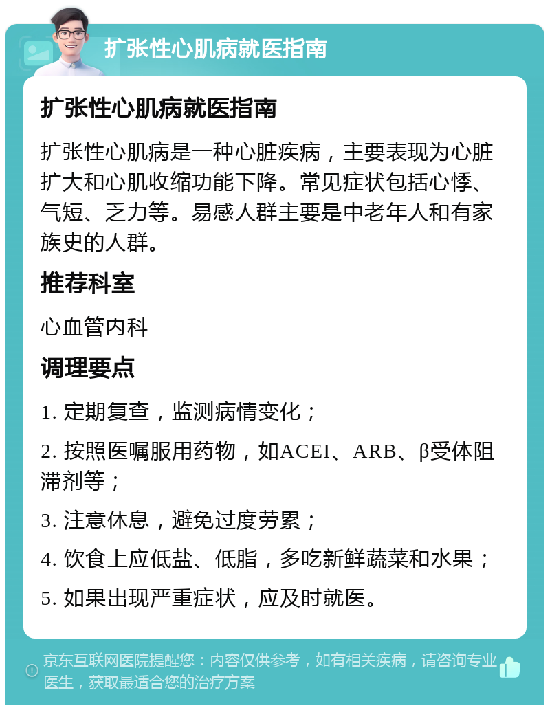 扩张性心肌病就医指南 扩张性心肌病就医指南 扩张性心肌病是一种心脏疾病，主要表现为心脏扩大和心肌收缩功能下降。常见症状包括心悸、气短、乏力等。易感人群主要是中老年人和有家族史的人群。 推荐科室 心血管内科 调理要点 1. 定期复查，监测病情变化； 2. 按照医嘱服用药物，如ACEI、ARB、β受体阻滞剂等； 3. 注意休息，避免过度劳累； 4. 饮食上应低盐、低脂，多吃新鲜蔬菜和水果； 5. 如果出现严重症状，应及时就医。