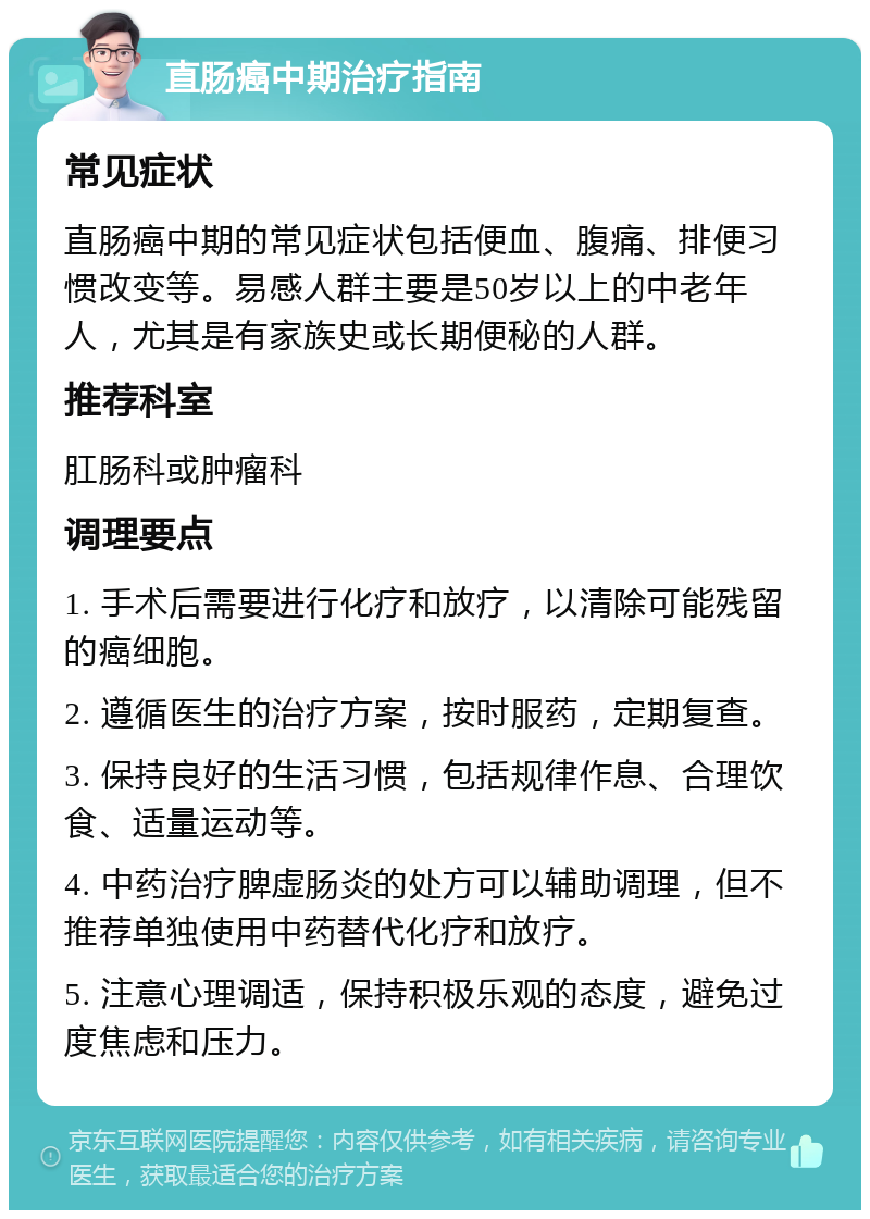 直肠癌中期治疗指南 常见症状 直肠癌中期的常见症状包括便血、腹痛、排便习惯改变等。易感人群主要是50岁以上的中老年人，尤其是有家族史或长期便秘的人群。 推荐科室 肛肠科或肿瘤科 调理要点 1. 手术后需要进行化疗和放疗，以清除可能残留的癌细胞。 2. 遵循医生的治疗方案，按时服药，定期复查。 3. 保持良好的生活习惯，包括规律作息、合理饮食、适量运动等。 4. 中药治疗脾虚肠炎的处方可以辅助调理，但不推荐单独使用中药替代化疗和放疗。 5. 注意心理调适，保持积极乐观的态度，避免过度焦虑和压力。