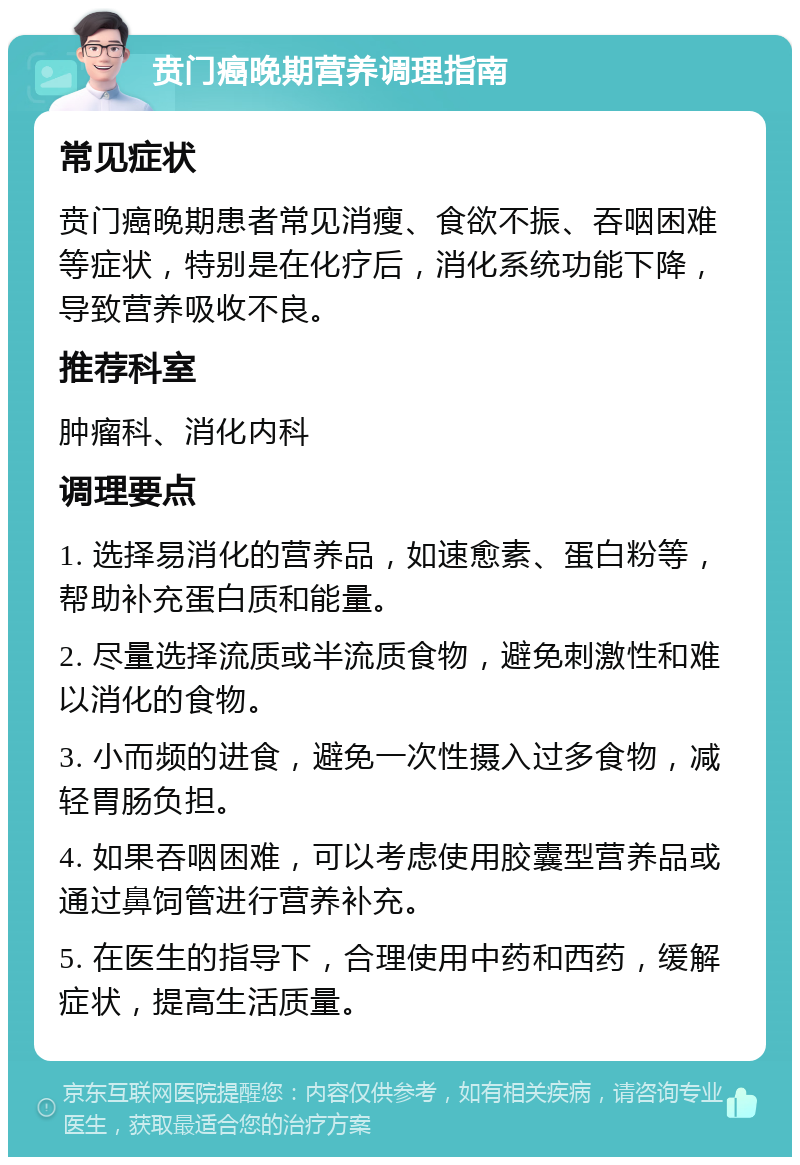 贲门癌晚期营养调理指南 常见症状 贲门癌晚期患者常见消瘦、食欲不振、吞咽困难等症状，特别是在化疗后，消化系统功能下降，导致营养吸收不良。 推荐科室 肿瘤科、消化内科 调理要点 1. 选择易消化的营养品，如速愈素、蛋白粉等，帮助补充蛋白质和能量。 2. 尽量选择流质或半流质食物，避免刺激性和难以消化的食物。 3. 小而频的进食，避免一次性摄入过多食物，减轻胃肠负担。 4. 如果吞咽困难，可以考虑使用胶囊型营养品或通过鼻饲管进行营养补充。 5. 在医生的指导下，合理使用中药和西药，缓解症状，提高生活质量。