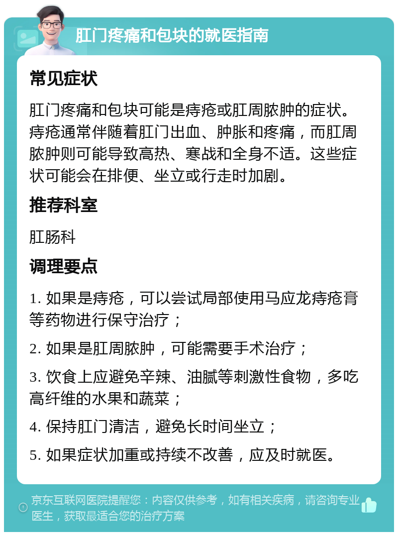 肛门疼痛和包块的就医指南 常见症状 肛门疼痛和包块可能是痔疮或肛周脓肿的症状。痔疮通常伴随着肛门出血、肿胀和疼痛，而肛周脓肿则可能导致高热、寒战和全身不适。这些症状可能会在排便、坐立或行走时加剧。 推荐科室 肛肠科 调理要点 1. 如果是痔疮，可以尝试局部使用马应龙痔疮膏等药物进行保守治疗； 2. 如果是肛周脓肿，可能需要手术治疗； 3. 饮食上应避免辛辣、油腻等刺激性食物，多吃高纤维的水果和蔬菜； 4. 保持肛门清洁，避免长时间坐立； 5. 如果症状加重或持续不改善，应及时就医。