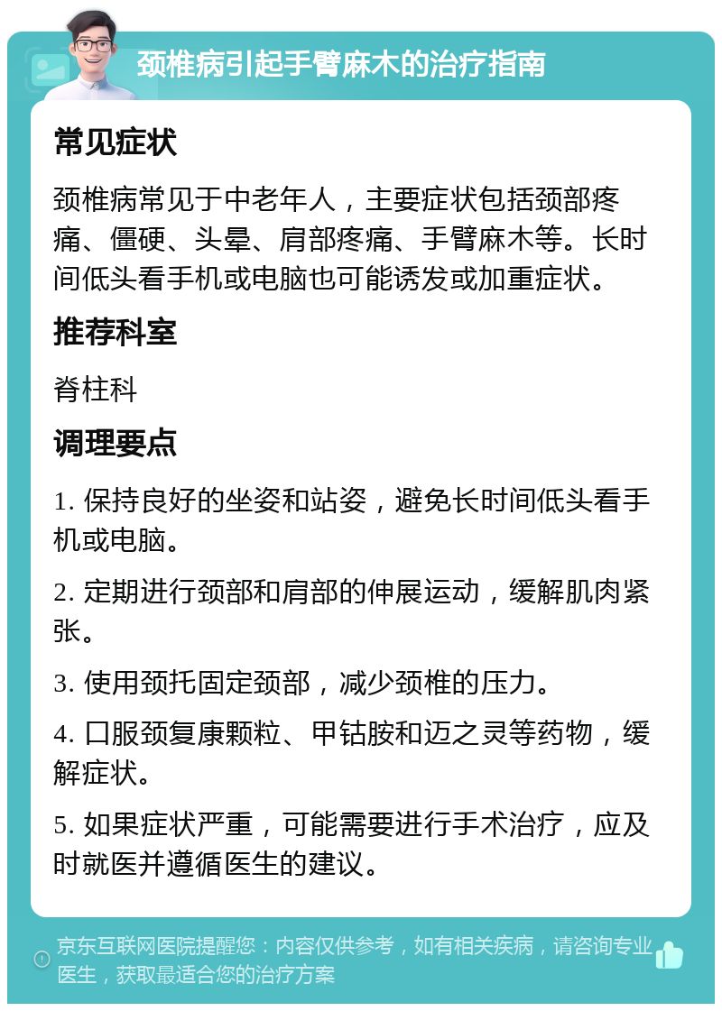 颈椎病引起手臂麻木的治疗指南 常见症状 颈椎病常见于中老年人，主要症状包括颈部疼痛、僵硬、头晕、肩部疼痛、手臂麻木等。长时间低头看手机或电脑也可能诱发或加重症状。 推荐科室 脊柱科 调理要点 1. 保持良好的坐姿和站姿，避免长时间低头看手机或电脑。 2. 定期进行颈部和肩部的伸展运动，缓解肌肉紧张。 3. 使用颈托固定颈部，减少颈椎的压力。 4. 口服颈复康颗粒、甲钴胺和迈之灵等药物，缓解症状。 5. 如果症状严重，可能需要进行手术治疗，应及时就医并遵循医生的建议。