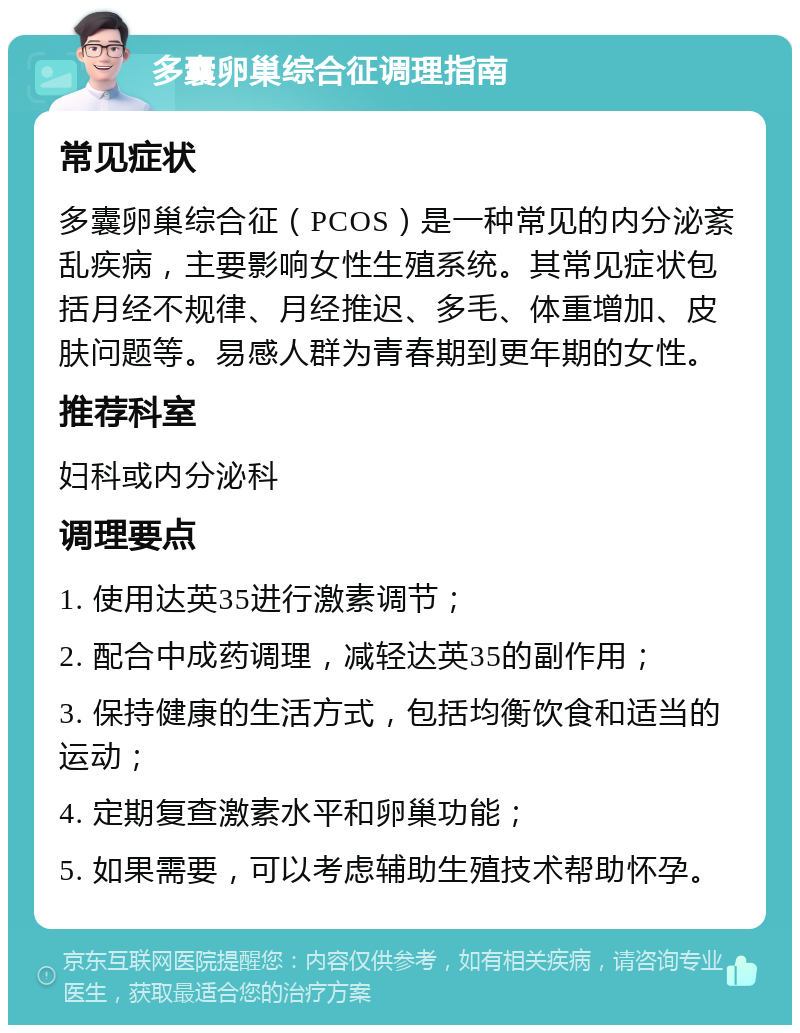 多囊卵巢综合征调理指南 常见症状 多囊卵巢综合征（PCOS）是一种常见的内分泌紊乱疾病，主要影响女性生殖系统。其常见症状包括月经不规律、月经推迟、多毛、体重增加、皮肤问题等。易感人群为青春期到更年期的女性。 推荐科室 妇科或内分泌科 调理要点 1. 使用达英35进行激素调节； 2. 配合中成药调理，减轻达英35的副作用； 3. 保持健康的生活方式，包括均衡饮食和适当的运动； 4. 定期复查激素水平和卵巢功能； 5. 如果需要，可以考虑辅助生殖技术帮助怀孕。