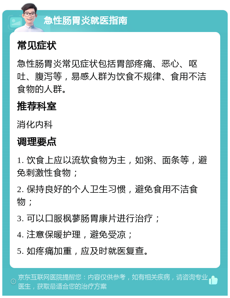 急性肠胃炎就医指南 常见症状 急性肠胃炎常见症状包括胃部疼痛、恶心、呕吐、腹泻等，易感人群为饮食不规律、食用不洁食物的人群。 推荐科室 消化内科 调理要点 1. 饮食上应以流软食物为主，如粥、面条等，避免刺激性食物； 2. 保持良好的个人卫生习惯，避免食用不洁食物； 3. 可以口服枫蓼肠胃康片进行治疗； 4. 注意保暖护理，避免受凉； 5. 如疼痛加重，应及时就医复查。