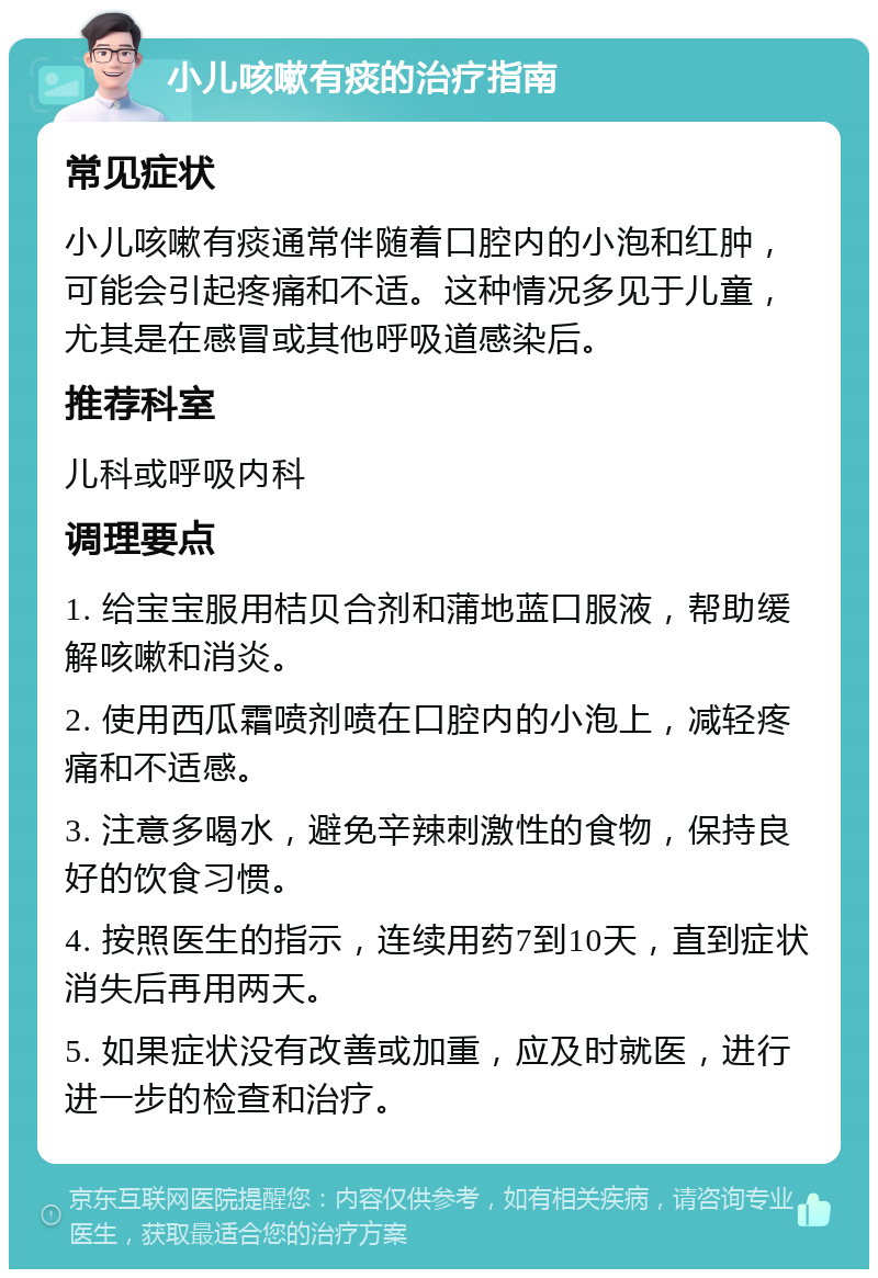 小儿咳嗽有痰的治疗指南 常见症状 小儿咳嗽有痰通常伴随着口腔内的小泡和红肿，可能会引起疼痛和不适。这种情况多见于儿童，尤其是在感冒或其他呼吸道感染后。 推荐科室 儿科或呼吸内科 调理要点 1. 给宝宝服用桔贝合剂和蒲地蓝口服液，帮助缓解咳嗽和消炎。 2. 使用西瓜霜喷剂喷在口腔内的小泡上，减轻疼痛和不适感。 3. 注意多喝水，避免辛辣刺激性的食物，保持良好的饮食习惯。 4. 按照医生的指示，连续用药7到10天，直到症状消失后再用两天。 5. 如果症状没有改善或加重，应及时就医，进行进一步的检查和治疗。