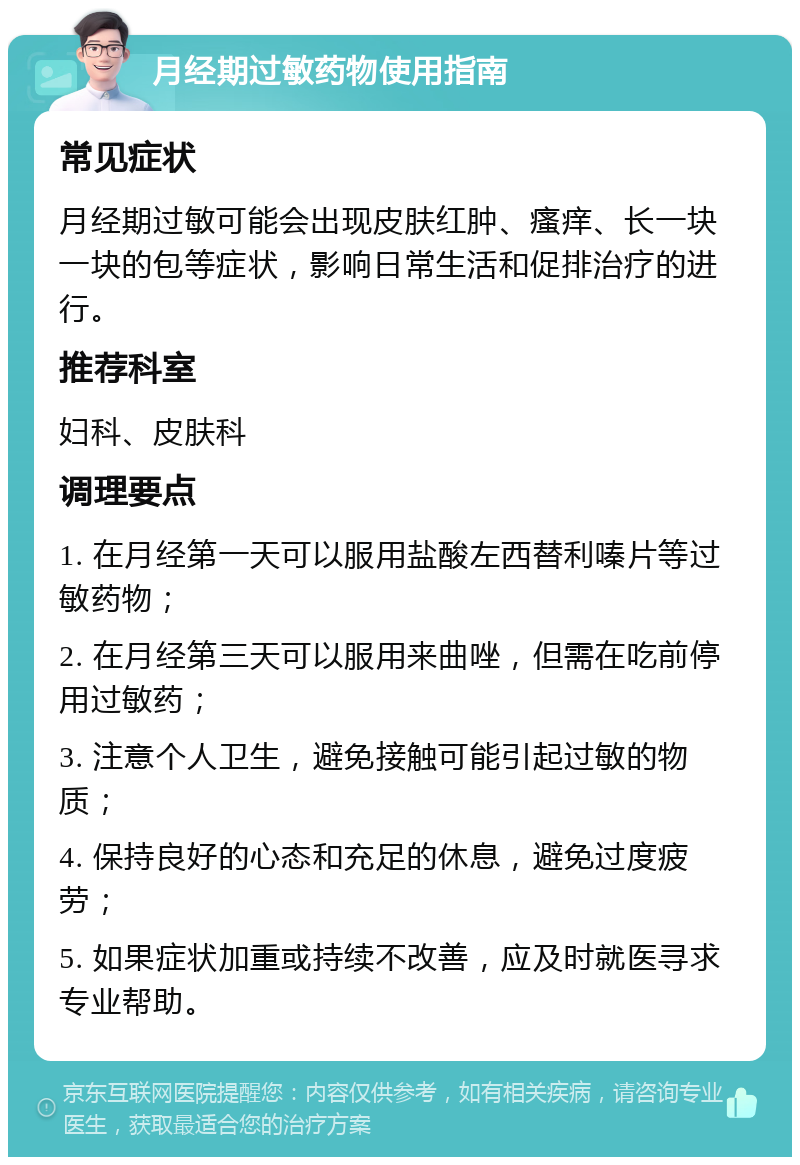 月经期过敏药物使用指南 常见症状 月经期过敏可能会出现皮肤红肿、瘙痒、长一块一块的包等症状，影响日常生活和促排治疗的进行。 推荐科室 妇科、皮肤科 调理要点 1. 在月经第一天可以服用盐酸左西替利嗪片等过敏药物； 2. 在月经第三天可以服用来曲唑，但需在吃前停用过敏药； 3. 注意个人卫生，避免接触可能引起过敏的物质； 4. 保持良好的心态和充足的休息，避免过度疲劳； 5. 如果症状加重或持续不改善，应及时就医寻求专业帮助。