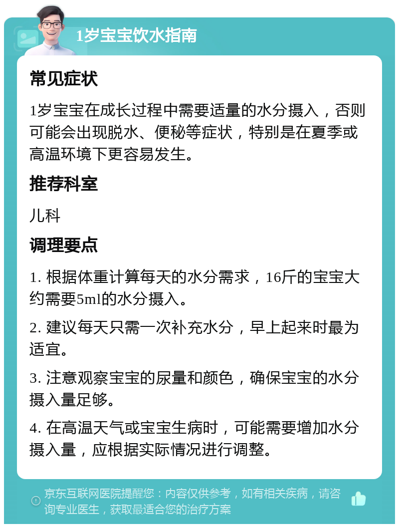 1岁宝宝饮水指南 常见症状 1岁宝宝在成长过程中需要适量的水分摄入，否则可能会出现脱水、便秘等症状，特别是在夏季或高温环境下更容易发生。 推荐科室 儿科 调理要点 1. 根据体重计算每天的水分需求，16斤的宝宝大约需要5ml的水分摄入。 2. 建议每天只需一次补充水分，早上起来时最为适宜。 3. 注意观察宝宝的尿量和颜色，确保宝宝的水分摄入量足够。 4. 在高温天气或宝宝生病时，可能需要增加水分摄入量，应根据实际情况进行调整。