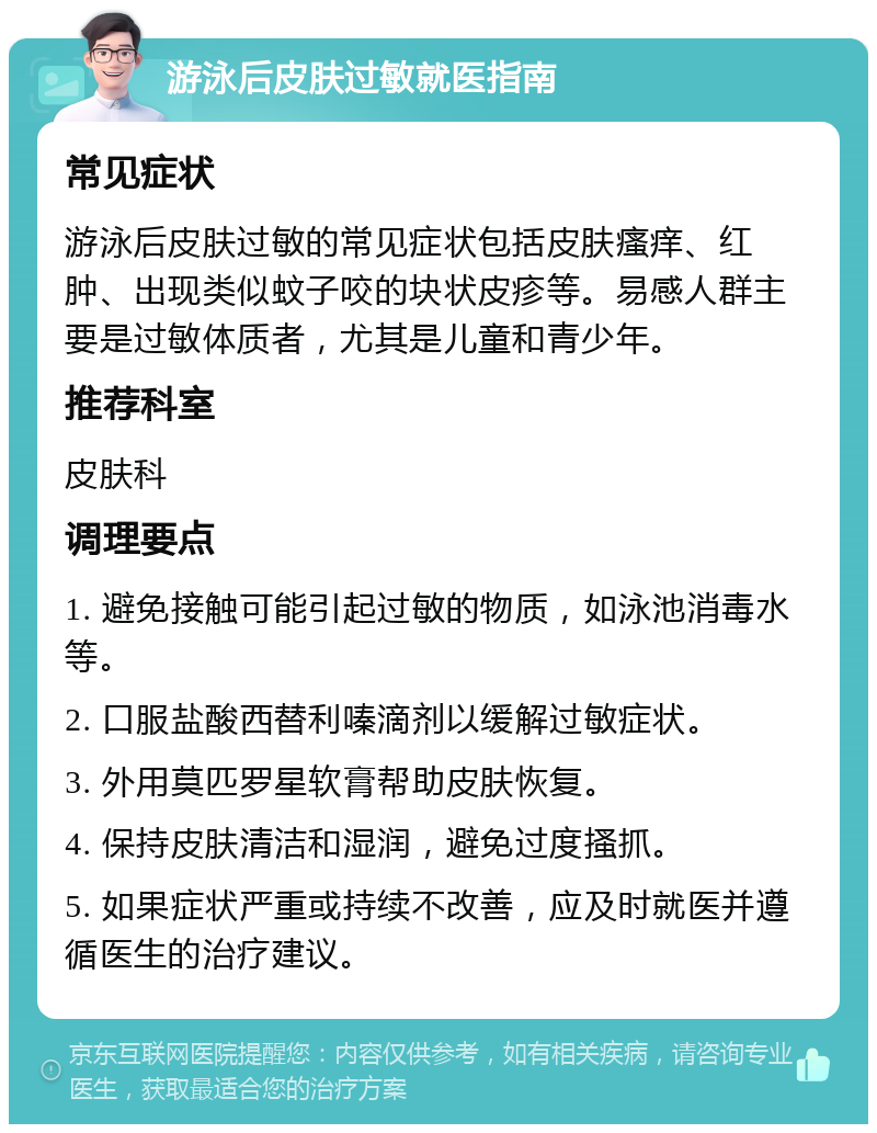 游泳后皮肤过敏就医指南 常见症状 游泳后皮肤过敏的常见症状包括皮肤瘙痒、红肿、出现类似蚊子咬的块状皮疹等。易感人群主要是过敏体质者，尤其是儿童和青少年。 推荐科室 皮肤科 调理要点 1. 避免接触可能引起过敏的物质，如泳池消毒水等。 2. 口服盐酸西替利嗪滴剂以缓解过敏症状。 3. 外用莫匹罗星软膏帮助皮肤恢复。 4. 保持皮肤清洁和湿润，避免过度搔抓。 5. 如果症状严重或持续不改善，应及时就医并遵循医生的治疗建议。