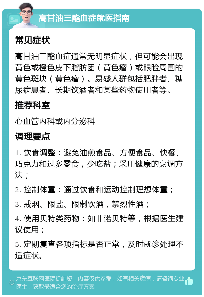 高甘油三酯血症就医指南 常见症状 高甘油三酯血症通常无明显症状，但可能会出现黄色或橙色皮下脂肪团（黄色瘤）或眼睑周围的黄色斑块（黄色瘤）。易感人群包括肥胖者、糖尿病患者、长期饮酒者和某些药物使用者等。 推荐科室 心血管内科或内分泌科 调理要点 1. 饮食调整：避免油煎食品、方便食品、快餐、巧克力和过多零食，少吃盐；采用健康的烹调方法； 2. 控制体重：通过饮食和运动控制理想体重； 3. 戒烟、限盐、限制饮酒，禁烈性酒； 4. 使用贝特类药物：如非诺贝特等，根据医生建议使用； 5. 定期复查各项指标是否正常，及时就诊处理不适症状。