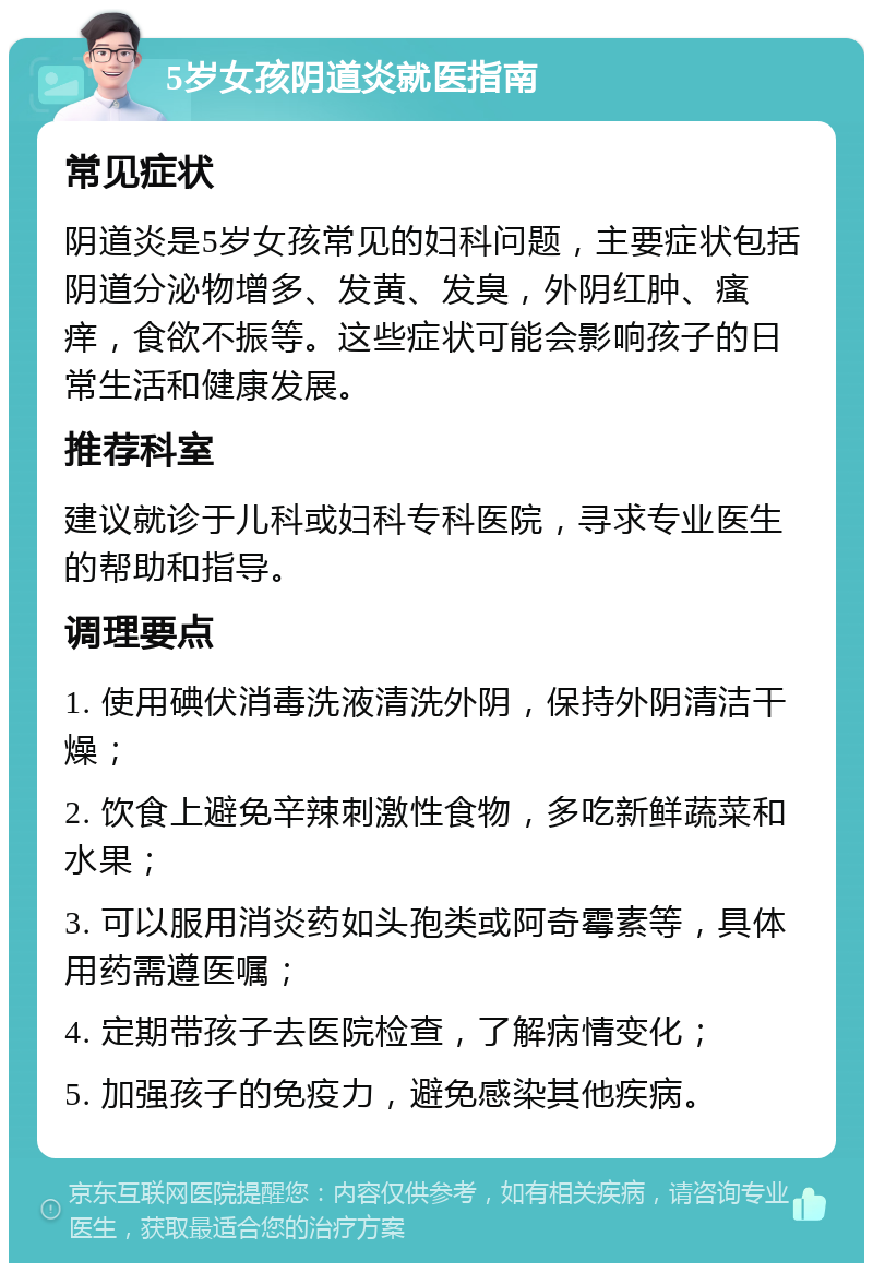 5岁女孩阴道炎就医指南 常见症状 阴道炎是5岁女孩常见的妇科问题，主要症状包括阴道分泌物增多、发黄、发臭，外阴红肿、瘙痒，食欲不振等。这些症状可能会影响孩子的日常生活和健康发展。 推荐科室 建议就诊于儿科或妇科专科医院，寻求专业医生的帮助和指导。 调理要点 1. 使用碘伏消毒洗液清洗外阴，保持外阴清洁干燥； 2. 饮食上避免辛辣刺激性食物，多吃新鲜蔬菜和水果； 3. 可以服用消炎药如头孢类或阿奇霉素等，具体用药需遵医嘱； 4. 定期带孩子去医院检查，了解病情变化； 5. 加强孩子的免疫力，避免感染其他疾病。