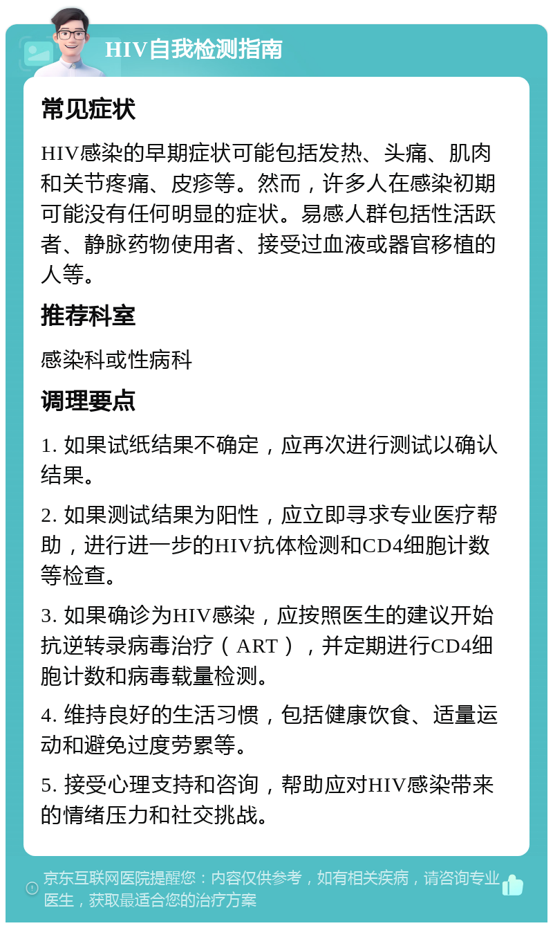 HIV自我检测指南 常见症状 HIV感染的早期症状可能包括发热、头痛、肌肉和关节疼痛、皮疹等。然而，许多人在感染初期可能没有任何明显的症状。易感人群包括性活跃者、静脉药物使用者、接受过血液或器官移植的人等。 推荐科室 感染科或性病科 调理要点 1. 如果试纸结果不确定，应再次进行测试以确认结果。 2. 如果测试结果为阳性，应立即寻求专业医疗帮助，进行进一步的HIV抗体检测和CD4细胞计数等检查。 3. 如果确诊为HIV感染，应按照医生的建议开始抗逆转录病毒治疗（ART），并定期进行CD4细胞计数和病毒载量检测。 4. 维持良好的生活习惯，包括健康饮食、适量运动和避免过度劳累等。 5. 接受心理支持和咨询，帮助应对HIV感染带来的情绪压力和社交挑战。