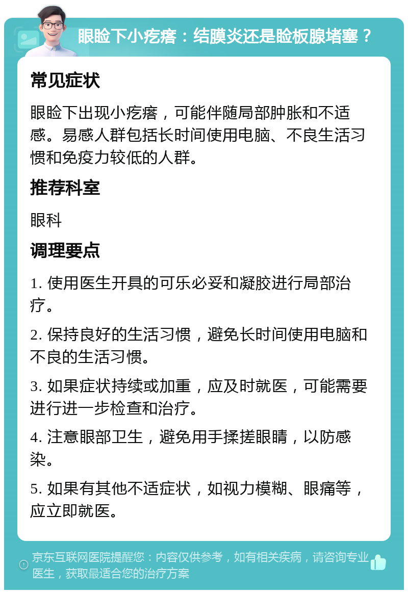 眼睑下小疙瘩：结膜炎还是睑板腺堵塞？ 常见症状 眼睑下出现小疙瘩，可能伴随局部肿胀和不适感。易感人群包括长时间使用电脑、不良生活习惯和免疫力较低的人群。 推荐科室 眼科 调理要点 1. 使用医生开具的可乐必妥和凝胶进行局部治疗。 2. 保持良好的生活习惯，避免长时间使用电脑和不良的生活习惯。 3. 如果症状持续或加重，应及时就医，可能需要进行进一步检查和治疗。 4. 注意眼部卫生，避免用手揉搓眼睛，以防感染。 5. 如果有其他不适症状，如视力模糊、眼痛等，应立即就医。