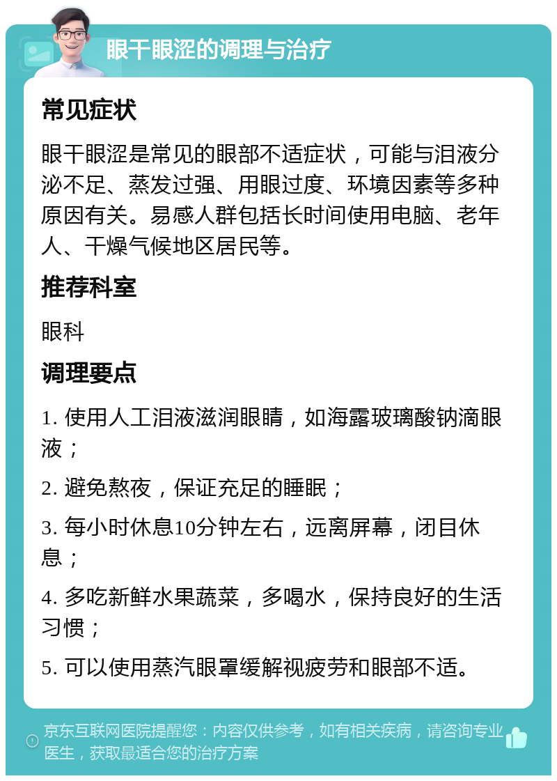 眼干眼涩的调理与治疗 常见症状 眼干眼涩是常见的眼部不适症状，可能与泪液分泌不足、蒸发过强、用眼过度、环境因素等多种原因有关。易感人群包括长时间使用电脑、老年人、干燥气候地区居民等。 推荐科室 眼科 调理要点 1. 使用人工泪液滋润眼睛，如海露玻璃酸钠滴眼液； 2. 避免熬夜，保证充足的睡眠； 3. 每小时休息10分钟左右，远离屏幕，闭目休息； 4. 多吃新鲜水果蔬菜，多喝水，保持良好的生活习惯； 5. 可以使用蒸汽眼罩缓解视疲劳和眼部不适。