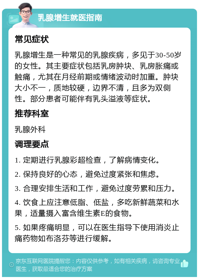 乳腺增生就医指南 常见症状 乳腺增生是一种常见的乳腺疾病，多见于30-50岁的女性。其主要症状包括乳房肿块、乳房胀痛或触痛，尤其在月经前期或情绪波动时加重。肿块大小不一，质地较硬，边界不清，且多为双侧性。部分患者可能伴有乳头溢液等症状。 推荐科室 乳腺外科 调理要点 1. 定期进行乳腺彩超检查，了解病情变化。 2. 保持良好的心态，避免过度紧张和焦虑。 3. 合理安排生活和工作，避免过度劳累和压力。 4. 饮食上应注意低脂、低盐，多吃新鲜蔬菜和水果，适量摄入富含维生素E的食物。 5. 如果疼痛明显，可以在医生指导下使用消炎止痛药物如布洛芬等进行缓解。