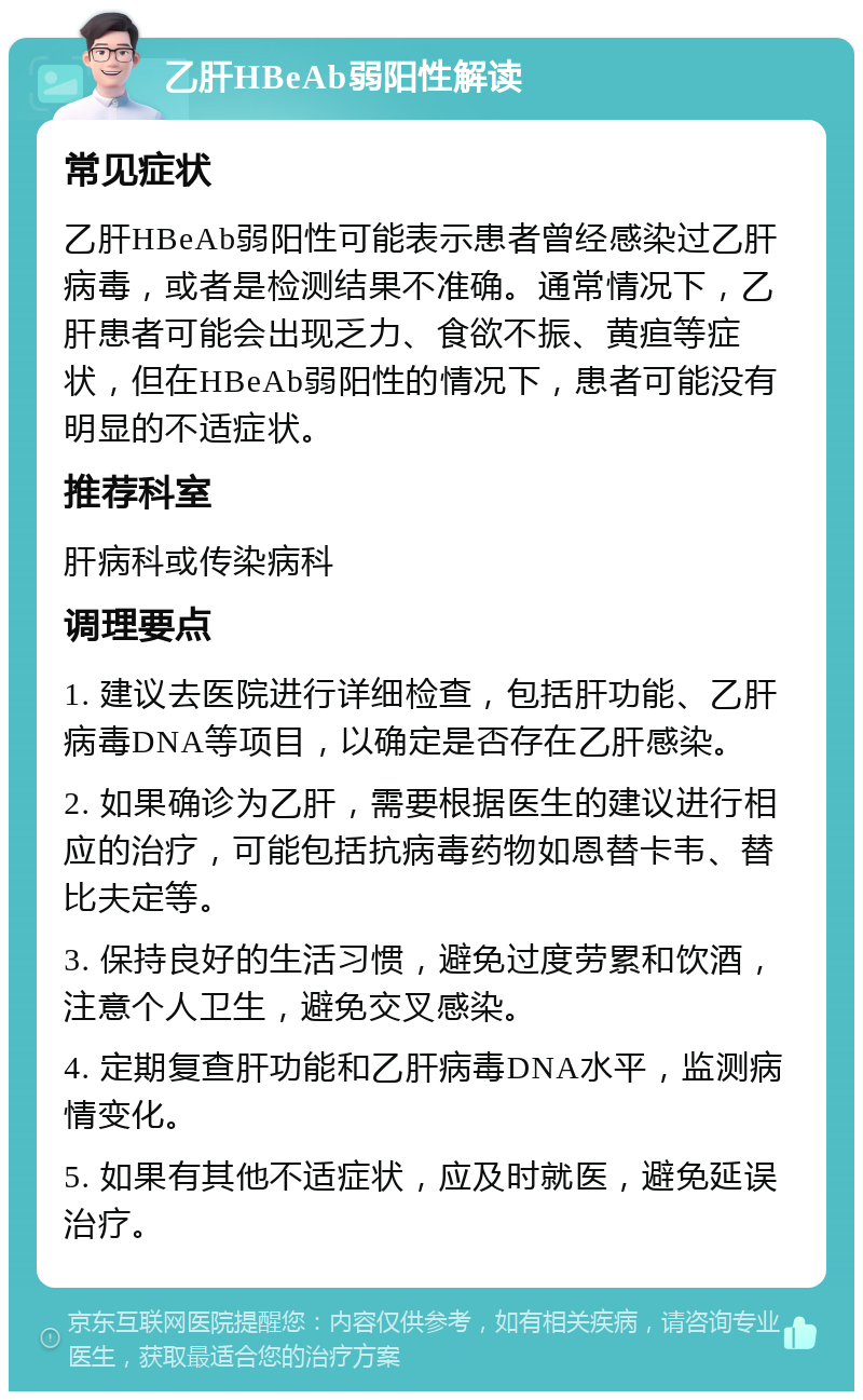 乙肝HBeAb弱阳性解读 常见症状 乙肝HBeAb弱阳性可能表示患者曾经感染过乙肝病毒，或者是检测结果不准确。通常情况下，乙肝患者可能会出现乏力、食欲不振、黄疸等症状，但在HBeAb弱阳性的情况下，患者可能没有明显的不适症状。 推荐科室 肝病科或传染病科 调理要点 1. 建议去医院进行详细检查，包括肝功能、乙肝病毒DNA等项目，以确定是否存在乙肝感染。 2. 如果确诊为乙肝，需要根据医生的建议进行相应的治疗，可能包括抗病毒药物如恩替卡韦、替比夫定等。 3. 保持良好的生活习惯，避免过度劳累和饮酒，注意个人卫生，避免交叉感染。 4. 定期复查肝功能和乙肝病毒DNA水平，监测病情变化。 5. 如果有其他不适症状，应及时就医，避免延误治疗。