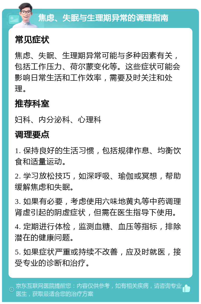 焦虑、失眠与生理期异常的调理指南 常见症状 焦虑、失眠、生理期异常可能与多种因素有关，包括工作压力、荷尔蒙变化等。这些症状可能会影响日常生活和工作效率，需要及时关注和处理。 推荐科室 妇科、内分泌科、心理科 调理要点 1. 保持良好的生活习惯，包括规律作息、均衡饮食和适量运动。 2. 学习放松技巧，如深呼吸、瑜伽或冥想，帮助缓解焦虑和失眠。 3. 如果有必要，考虑使用六味地黄丸等中药调理肾虚引起的阴虚症状，但需在医生指导下使用。 4. 定期进行体检，监测血糖、血压等指标，排除潜在的健康问题。 5. 如果症状严重或持续不改善，应及时就医，接受专业的诊断和治疗。