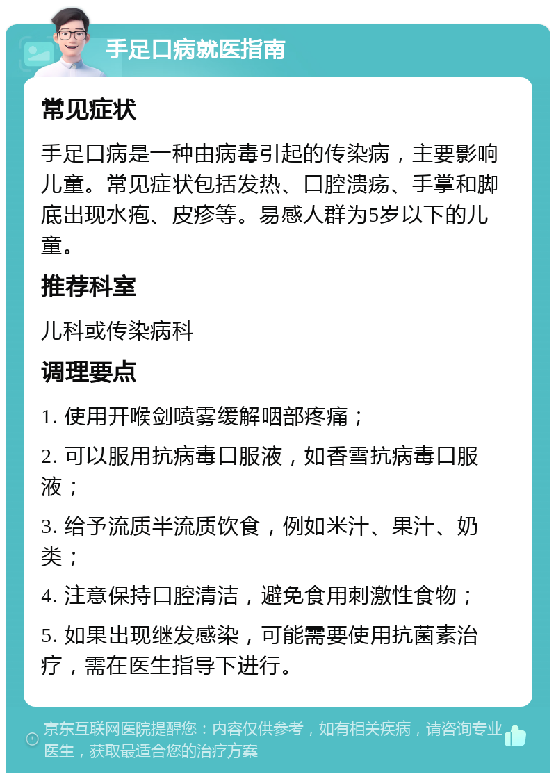 手足口病就医指南 常见症状 手足口病是一种由病毒引起的传染病，主要影响儿童。常见症状包括发热、口腔溃疡、手掌和脚底出现水疱、皮疹等。易感人群为5岁以下的儿童。 推荐科室 儿科或传染病科 调理要点 1. 使用开喉剑喷雾缓解咽部疼痛； 2. 可以服用抗病毒口服液，如香雪抗病毒口服液； 3. 给予流质半流质饮食，例如米汁、果汁、奶类； 4. 注意保持口腔清洁，避免食用刺激性食物； 5. 如果出现继发感染，可能需要使用抗菌素治疗，需在医生指导下进行。