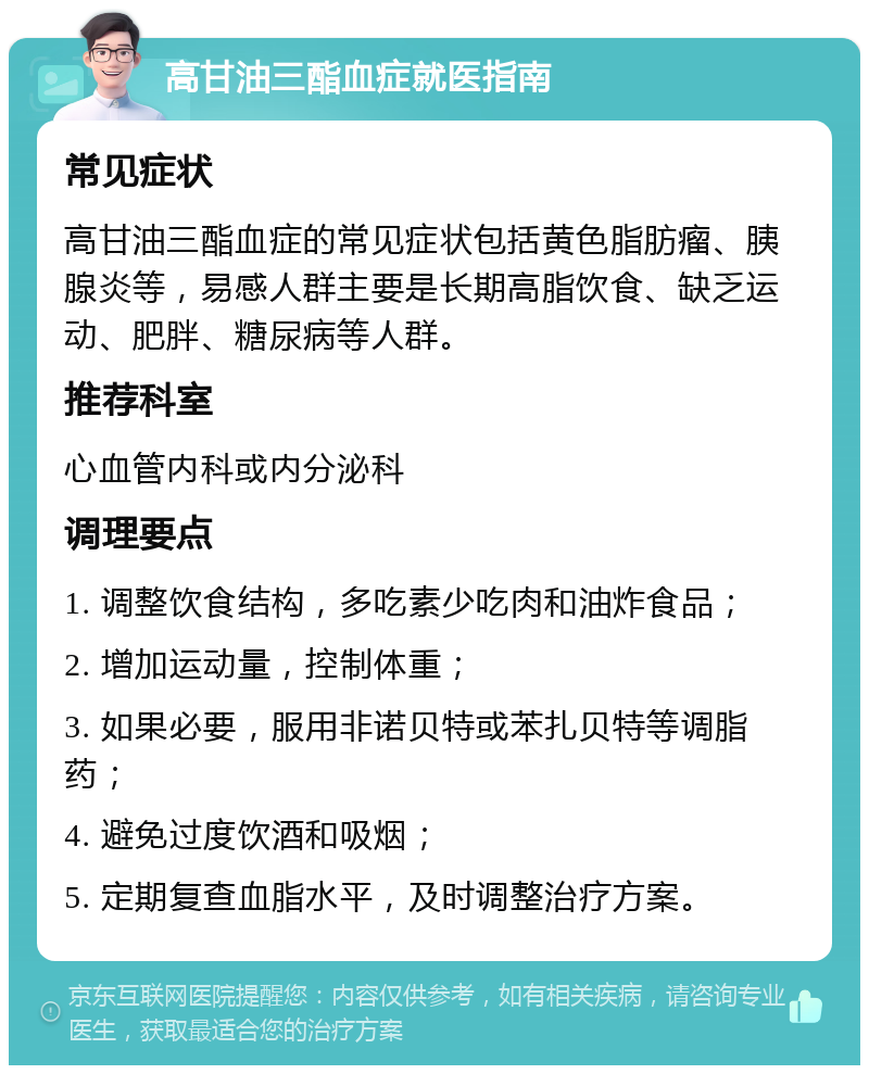 高甘油三酯血症就医指南 常见症状 高甘油三酯血症的常见症状包括黄色脂肪瘤、胰腺炎等，易感人群主要是长期高脂饮食、缺乏运动、肥胖、糖尿病等人群。 推荐科室 心血管内科或内分泌科 调理要点 1. 调整饮食结构，多吃素少吃肉和油炸食品； 2. 增加运动量，控制体重； 3. 如果必要，服用非诺贝特或苯扎贝特等调脂药； 4. 避免过度饮酒和吸烟； 5. 定期复查血脂水平，及时调整治疗方案。