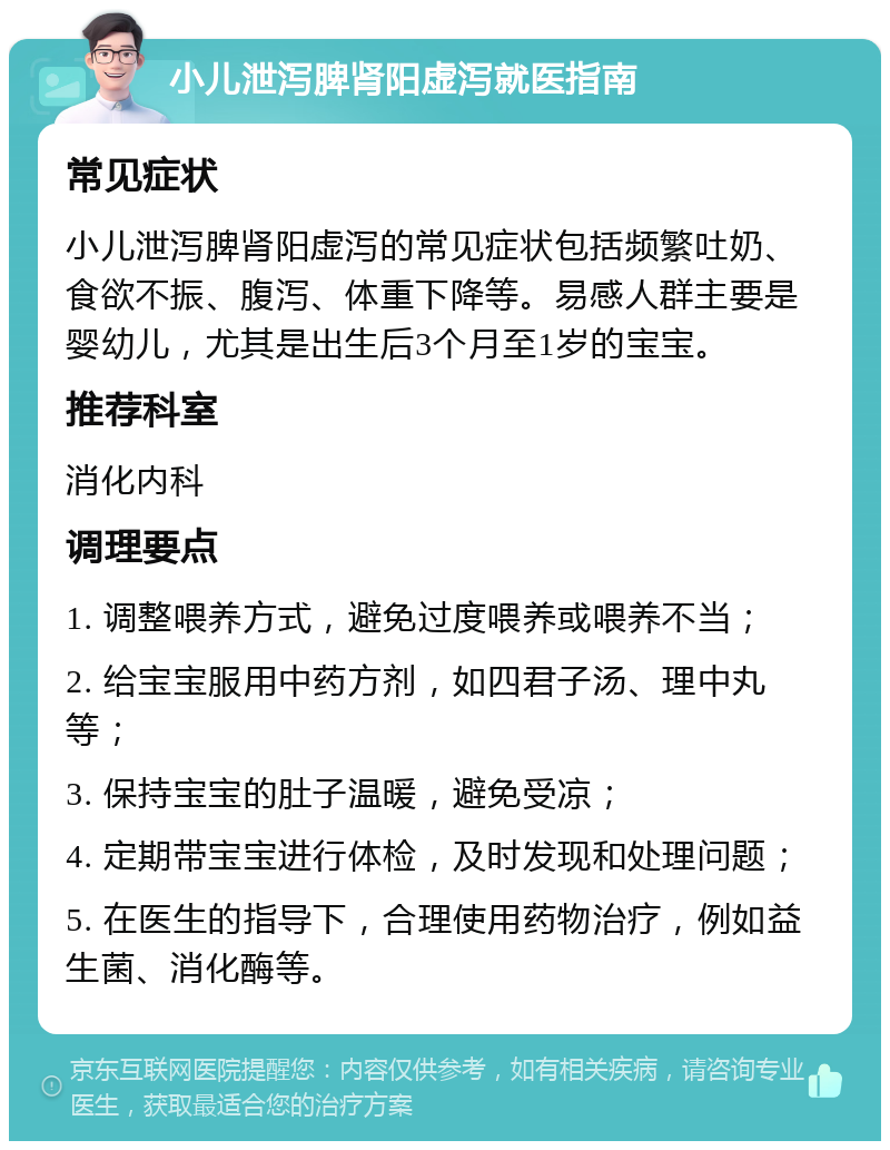 小儿泄泻脾肾阳虚泻就医指南 常见症状 小儿泄泻脾肾阳虚泻的常见症状包括频繁吐奶、食欲不振、腹泻、体重下降等。易感人群主要是婴幼儿，尤其是出生后3个月至1岁的宝宝。 推荐科室 消化内科 调理要点 1. 调整喂养方式，避免过度喂养或喂养不当； 2. 给宝宝服用中药方剂，如四君子汤、理中丸等； 3. 保持宝宝的肚子温暖，避免受凉； 4. 定期带宝宝进行体检，及时发现和处理问题； 5. 在医生的指导下，合理使用药物治疗，例如益生菌、消化酶等。