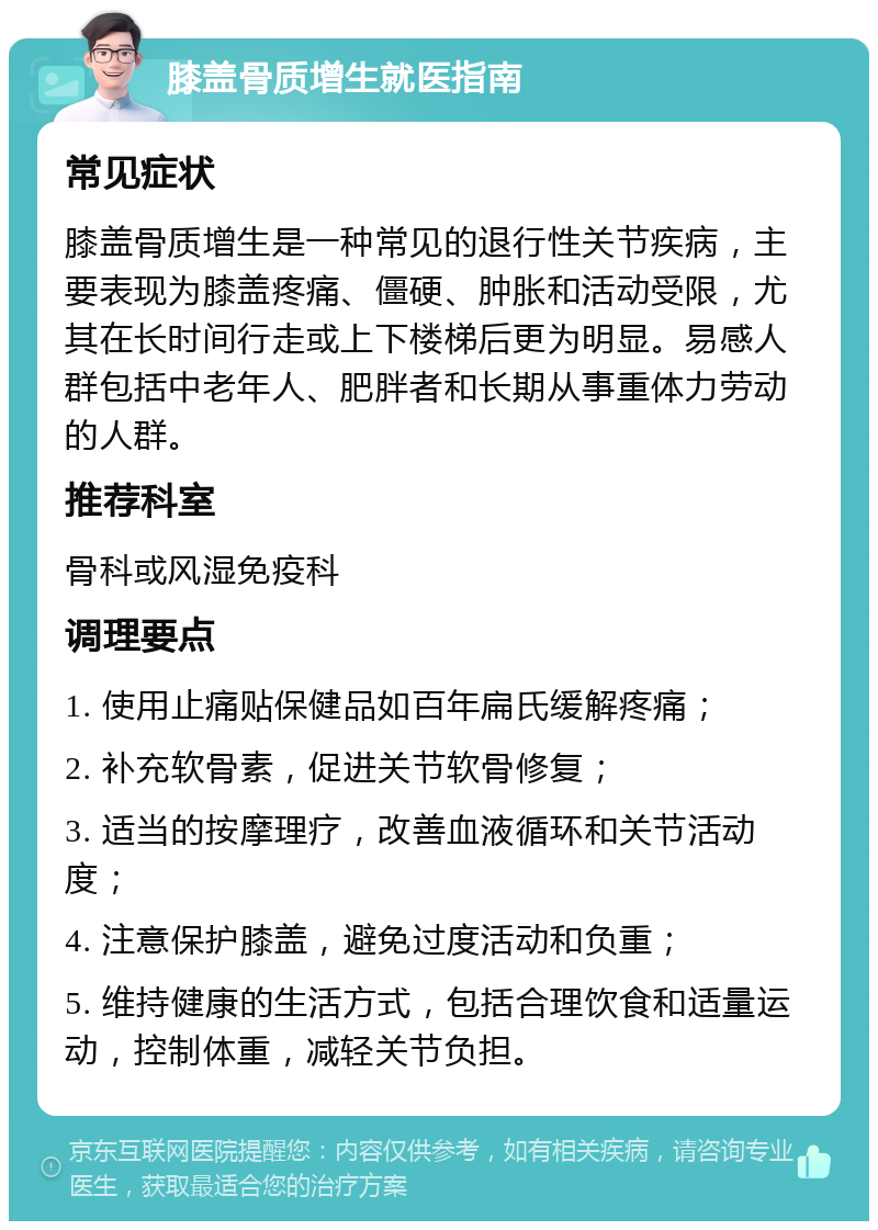 膝盖骨质增生就医指南 常见症状 膝盖骨质增生是一种常见的退行性关节疾病，主要表现为膝盖疼痛、僵硬、肿胀和活动受限，尤其在长时间行走或上下楼梯后更为明显。易感人群包括中老年人、肥胖者和长期从事重体力劳动的人群。 推荐科室 骨科或风湿免疫科 调理要点 1. 使用止痛贴保健品如百年扁氏缓解疼痛； 2. 补充软骨素，促进关节软骨修复； 3. 适当的按摩理疗，改善血液循环和关节活动度； 4. 注意保护膝盖，避免过度活动和负重； 5. 维持健康的生活方式，包括合理饮食和适量运动，控制体重，减轻关节负担。