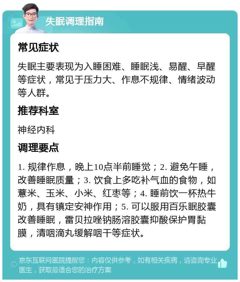 失眠调理指南 常见症状 失眠主要表现为入睡困难、睡眠浅、易醒、早醒等症状，常见于压力大、作息不规律、情绪波动等人群。 推荐科室 神经内科 调理要点 1. 规律作息，晚上10点半前睡觉；2. 避免午睡，改善睡眠质量；3. 饮食上多吃补气血的食物，如薏米、玉米、小米、红枣等；4. 睡前饮一杯热牛奶，具有镇定安神作用；5. 可以服用百乐眠胶囊改善睡眠，雷贝拉唑钠肠溶胶囊抑酸保护胃黏膜，清咽滴丸缓解咽干等症状。