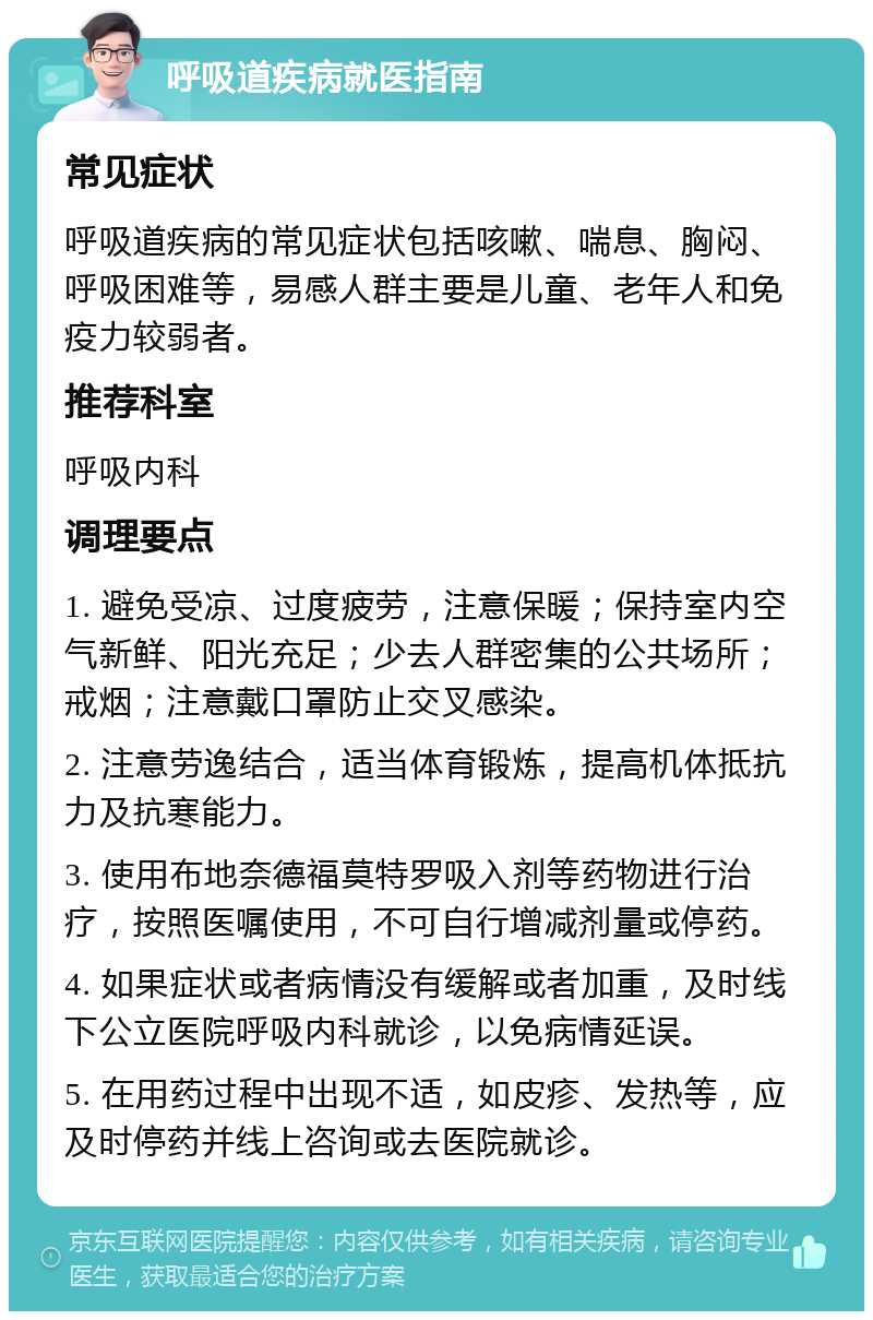 呼吸道疾病就医指南 常见症状 呼吸道疾病的常见症状包括咳嗽、喘息、胸闷、呼吸困难等，易感人群主要是儿童、老年人和免疫力较弱者。 推荐科室 呼吸内科 调理要点 1. 避免受凉、过度疲劳，注意保暖；保持室内空气新鲜、阳光充足；少去人群密集的公共场所；戒烟；注意戴口罩防止交叉感染。 2. 注意劳逸结合，适当体育锻炼，提高机体抵抗力及抗寒能力。 3. 使用布地奈德福莫特罗吸入剂等药物进行治疗，按照医嘱使用，不可自行增减剂量或停药。 4. 如果症状或者病情没有缓解或者加重，及时线下公立医院呼吸内科就诊，以免病情延误。 5. 在用药过程中出现不适，如皮疹、发热等，应及时停药并线上咨询或去医院就诊。