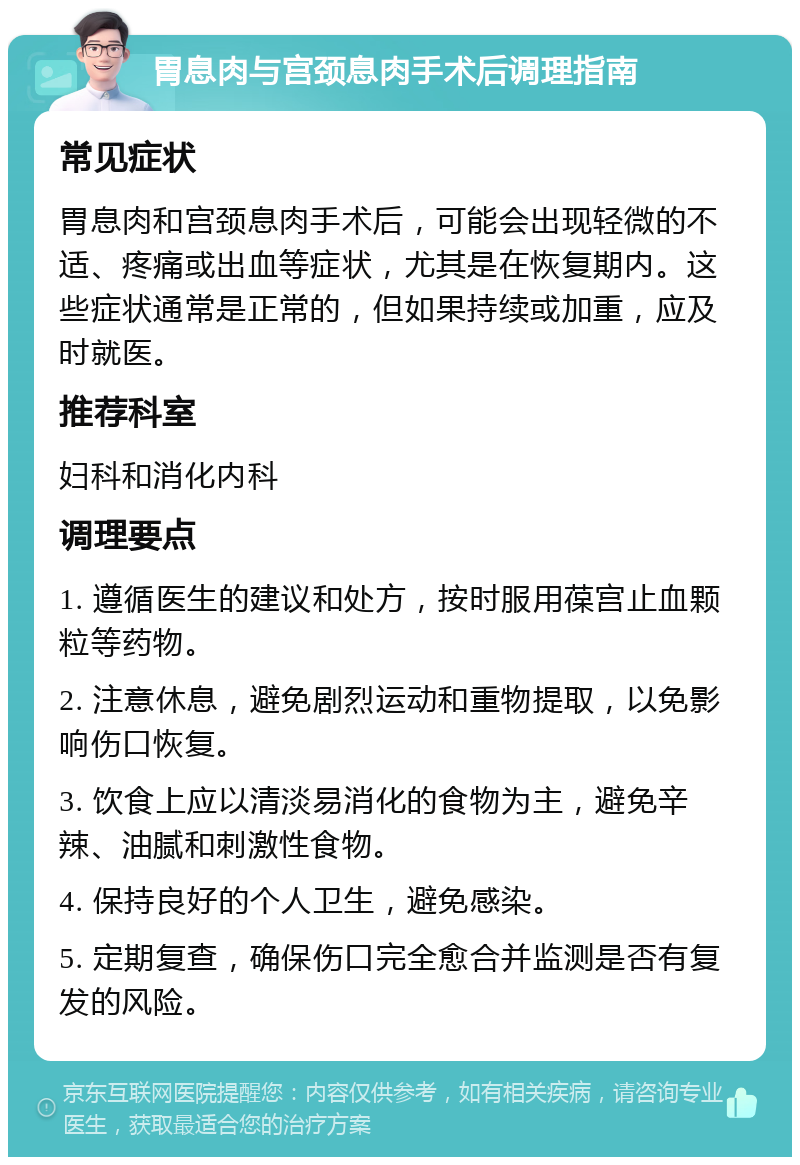 胃息肉与宫颈息肉手术后调理指南 常见症状 胃息肉和宫颈息肉手术后，可能会出现轻微的不适、疼痛或出血等症状，尤其是在恢复期内。这些症状通常是正常的，但如果持续或加重，应及时就医。 推荐科室 妇科和消化内科 调理要点 1. 遵循医生的建议和处方，按时服用葆宫止血颗粒等药物。 2. 注意休息，避免剧烈运动和重物提取，以免影响伤口恢复。 3. 饮食上应以清淡易消化的食物为主，避免辛辣、油腻和刺激性食物。 4. 保持良好的个人卫生，避免感染。 5. 定期复查，确保伤口完全愈合并监测是否有复发的风险。