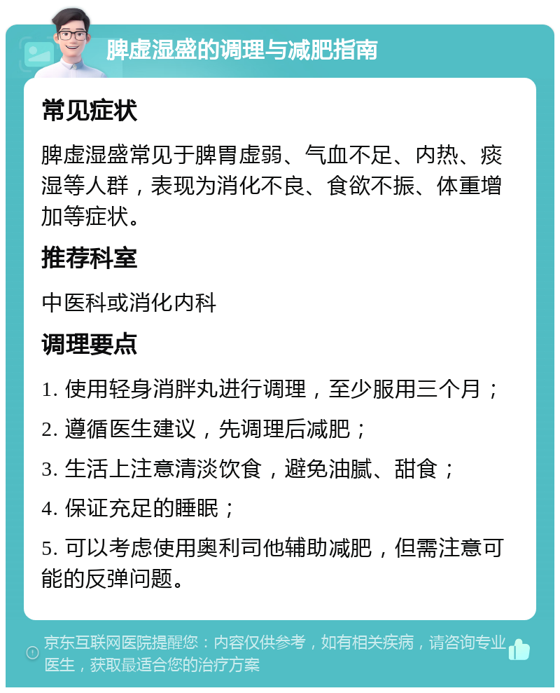 脾虚湿盛的调理与减肥指南 常见症状 脾虚湿盛常见于脾胃虚弱、气血不足、内热、痰湿等人群，表现为消化不良、食欲不振、体重增加等症状。 推荐科室 中医科或消化内科 调理要点 1. 使用轻身消胖丸进行调理，至少服用三个月； 2. 遵循医生建议，先调理后减肥； 3. 生活上注意清淡饮食，避免油腻、甜食； 4. 保证充足的睡眠； 5. 可以考虑使用奥利司他辅助减肥，但需注意可能的反弹问题。