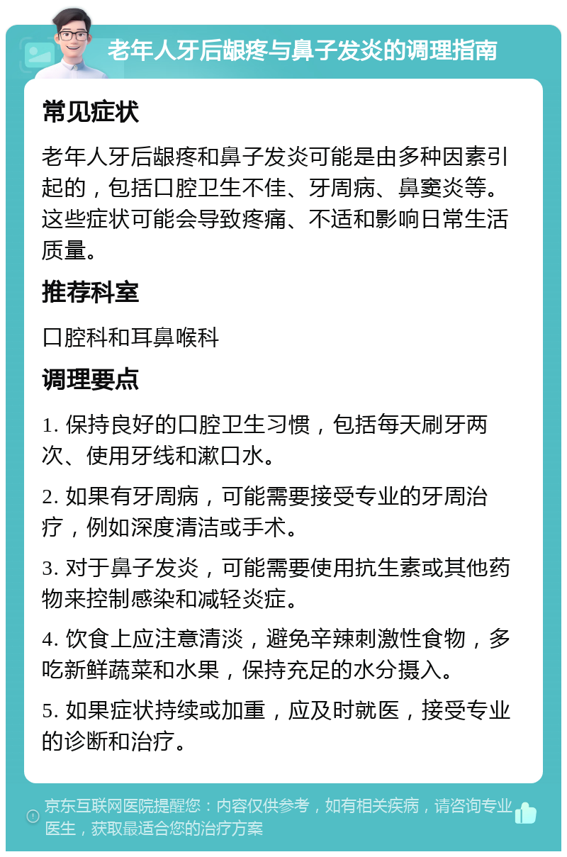 老年人牙后龈疼与鼻子发炎的调理指南 常见症状 老年人牙后龈疼和鼻子发炎可能是由多种因素引起的，包括口腔卫生不佳、牙周病、鼻窦炎等。这些症状可能会导致疼痛、不适和影响日常生活质量。 推荐科室 口腔科和耳鼻喉科 调理要点 1. 保持良好的口腔卫生习惯，包括每天刷牙两次、使用牙线和漱口水。 2. 如果有牙周病，可能需要接受专业的牙周治疗，例如深度清洁或手术。 3. 对于鼻子发炎，可能需要使用抗生素或其他药物来控制感染和减轻炎症。 4. 饮食上应注意清淡，避免辛辣刺激性食物，多吃新鲜蔬菜和水果，保持充足的水分摄入。 5. 如果症状持续或加重，应及时就医，接受专业的诊断和治疗。