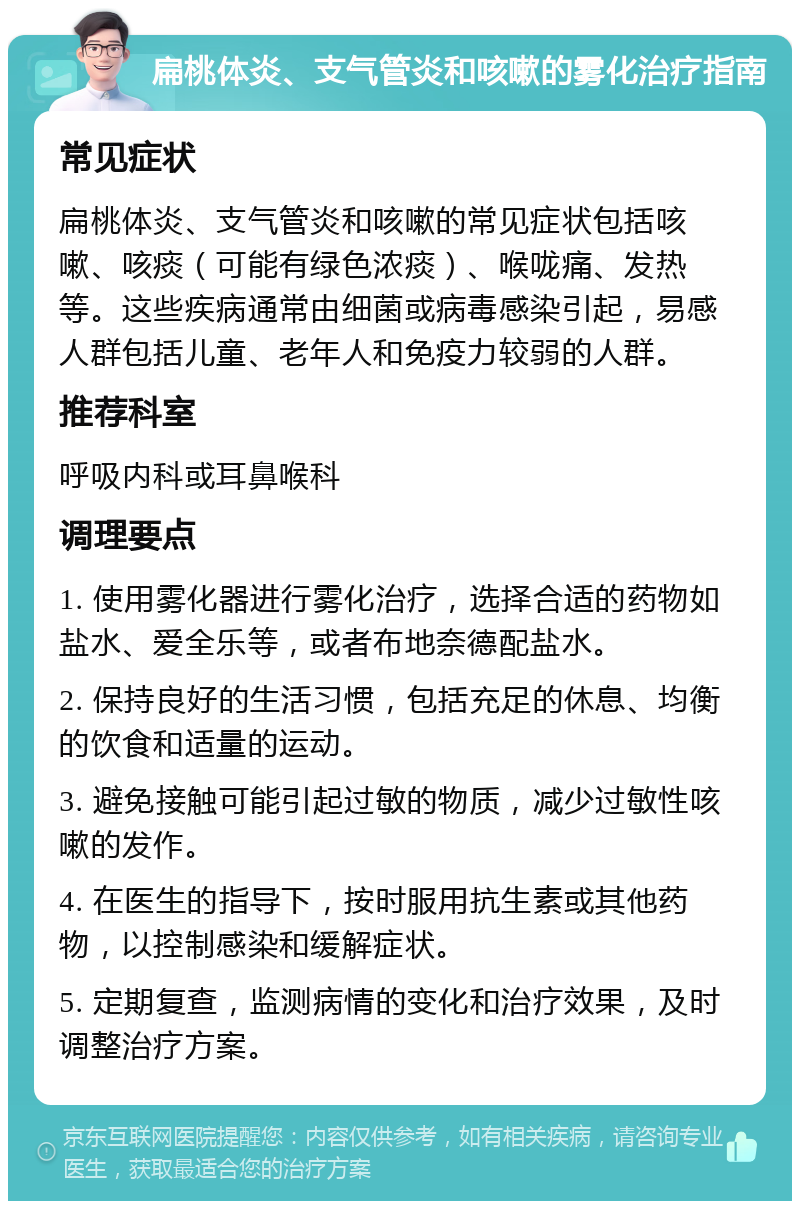 扁桃体炎、支气管炎和咳嗽的雾化治疗指南 常见症状 扁桃体炎、支气管炎和咳嗽的常见症状包括咳嗽、咳痰（可能有绿色浓痰）、喉咙痛、发热等。这些疾病通常由细菌或病毒感染引起，易感人群包括儿童、老年人和免疫力较弱的人群。 推荐科室 呼吸内科或耳鼻喉科 调理要点 1. 使用雾化器进行雾化治疗，选择合适的药物如盐水、爱全乐等，或者布地奈德配盐水。 2. 保持良好的生活习惯，包括充足的休息、均衡的饮食和适量的运动。 3. 避免接触可能引起过敏的物质，减少过敏性咳嗽的发作。 4. 在医生的指导下，按时服用抗生素或其他药物，以控制感染和缓解症状。 5. 定期复查，监测病情的变化和治疗效果，及时调整治疗方案。