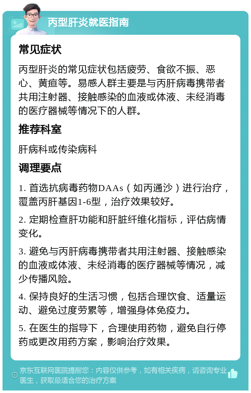 丙型肝炎就医指南 常见症状 丙型肝炎的常见症状包括疲劳、食欲不振、恶心、黄疸等。易感人群主要是与丙肝病毒携带者共用注射器、接触感染的血液或体液、未经消毒的医疗器械等情况下的人群。 推荐科室 肝病科或传染病科 调理要点 1. 首选抗病毒药物DAAs（如丙通沙）进行治疗，覆盖丙肝基因1-6型，治疗效果较好。 2. 定期检查肝功能和肝脏纤维化指标，评估病情变化。 3. 避免与丙肝病毒携带者共用注射器、接触感染的血液或体液、未经消毒的医疗器械等情况，减少传播风险。 4. 保持良好的生活习惯，包括合理饮食、适量运动、避免过度劳累等，增强身体免疫力。 5. 在医生的指导下，合理使用药物，避免自行停药或更改用药方案，影响治疗效果。