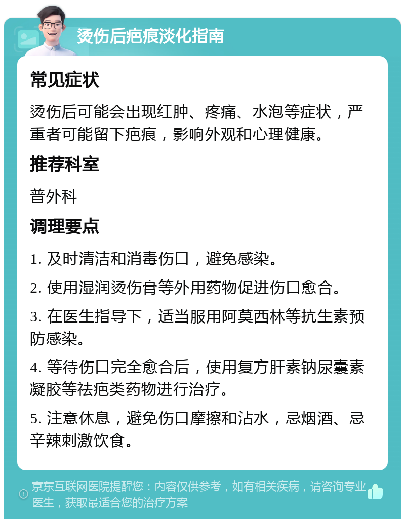 烫伤后疤痕淡化指南 常见症状 烫伤后可能会出现红肿、疼痛、水泡等症状，严重者可能留下疤痕，影响外观和心理健康。 推荐科室 普外科 调理要点 1. 及时清洁和消毒伤口，避免感染。 2. 使用湿润烫伤膏等外用药物促进伤口愈合。 3. 在医生指导下，适当服用阿莫西林等抗生素预防感染。 4. 等待伤口完全愈合后，使用复方肝素钠尿囊素凝胶等祛疤类药物进行治疗。 5. 注意休息，避免伤口摩擦和沾水，忌烟酒、忌辛辣刺激饮食。