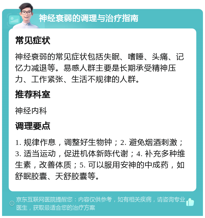 神经衰弱的调理与治疗指南 常见症状 神经衰弱的常见症状包括失眠、嗜睡、头痛、记忆力减退等。易感人群主要是长期承受精神压力、工作紧张、生活不规律的人群。 推荐科室 神经内科 调理要点 1. 规律作息，调整好生物钟；2. 避免烟酒刺激；3. 适当运动，促进机体新陈代谢；4. 补充多种维生素，改善体质；5. 可以服用安神的中成药，如舒眠胶囊、天舒胶囊等。