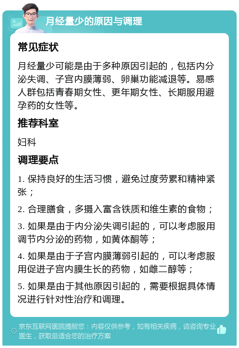 月经量少的原因与调理 常见症状 月经量少可能是由于多种原因引起的，包括内分泌失调、子宫内膜薄弱、卵巢功能减退等。易感人群包括青春期女性、更年期女性、长期服用避孕药的女性等。 推荐科室 妇科 调理要点 1. 保持良好的生活习惯，避免过度劳累和精神紧张； 2. 合理膳食，多摄入富含铁质和维生素的食物； 3. 如果是由于内分泌失调引起的，可以考虑服用调节内分泌的药物，如黄体酮等； 4. 如果是由于子宫内膜薄弱引起的，可以考虑服用促进子宫内膜生长的药物，如雌二醇等； 5. 如果是由于其他原因引起的，需要根据具体情况进行针对性治疗和调理。