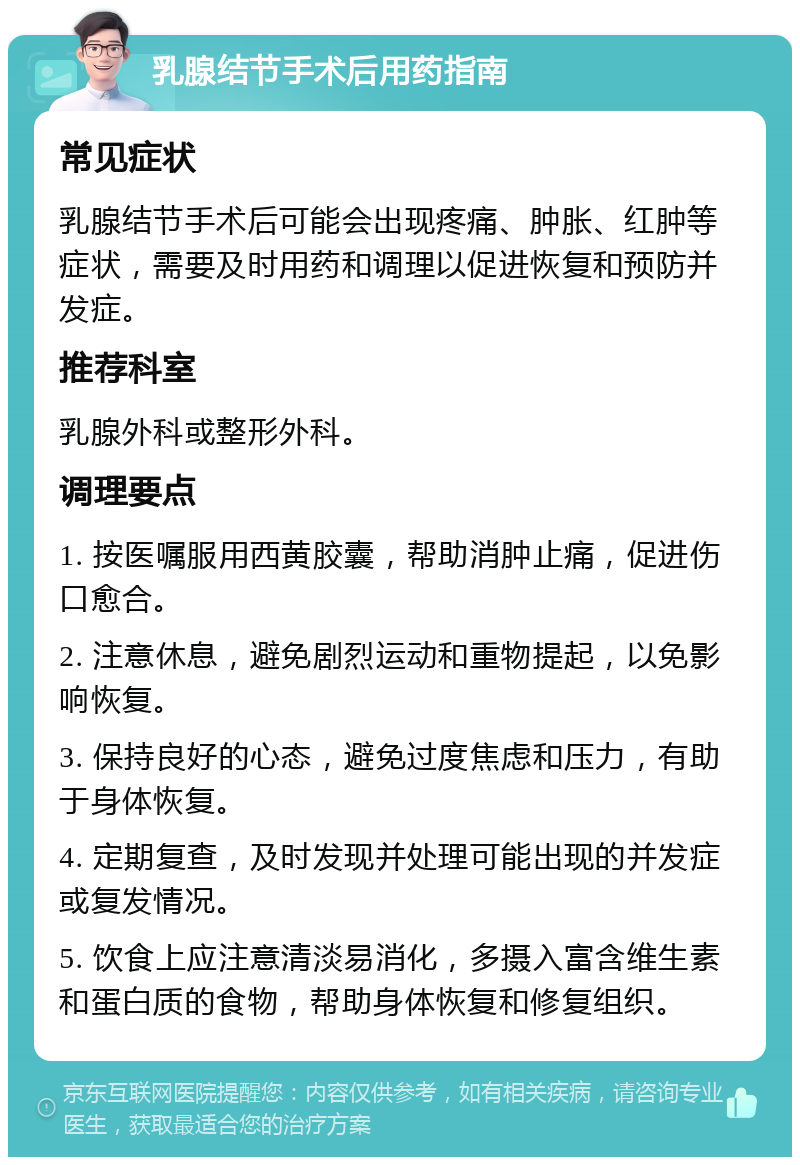 乳腺结节手术后用药指南 常见症状 乳腺结节手术后可能会出现疼痛、肿胀、红肿等症状，需要及时用药和调理以促进恢复和预防并发症。 推荐科室 乳腺外科或整形外科。 调理要点 1. 按医嘱服用西黄胶囊，帮助消肿止痛，促进伤口愈合。 2. 注意休息，避免剧烈运动和重物提起，以免影响恢复。 3. 保持良好的心态，避免过度焦虑和压力，有助于身体恢复。 4. 定期复查，及时发现并处理可能出现的并发症或复发情况。 5. 饮食上应注意清淡易消化，多摄入富含维生素和蛋白质的食物，帮助身体恢复和修复组织。