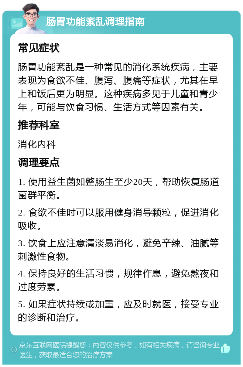 肠胃功能紊乱调理指南 常见症状 肠胃功能紊乱是一种常见的消化系统疾病，主要表现为食欲不佳、腹泻、腹痛等症状，尤其在早上和饭后更为明显。这种疾病多见于儿童和青少年，可能与饮食习惯、生活方式等因素有关。 推荐科室 消化内科 调理要点 1. 使用益生菌如整肠生至少20天，帮助恢复肠道菌群平衡。 2. 食欲不佳时可以服用健身消导颗粒，促进消化吸收。 3. 饮食上应注意清淡易消化，避免辛辣、油腻等刺激性食物。 4. 保持良好的生活习惯，规律作息，避免熬夜和过度劳累。 5. 如果症状持续或加重，应及时就医，接受专业的诊断和治疗。