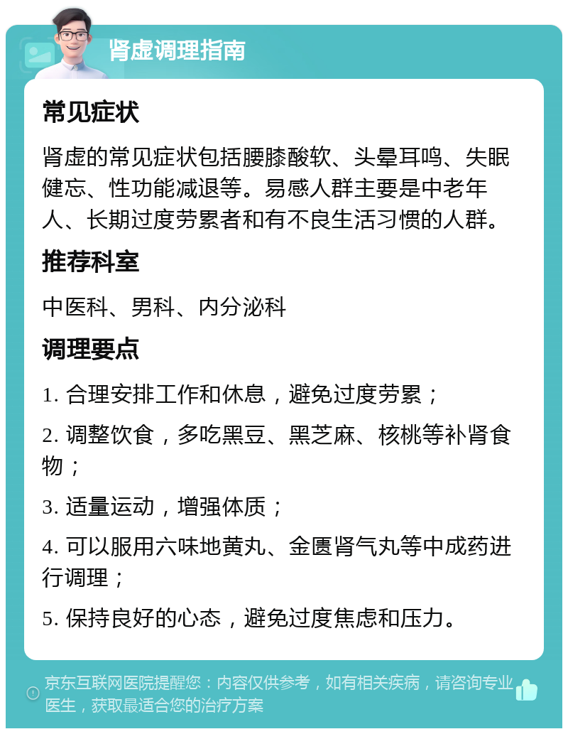 肾虚调理指南 常见症状 肾虚的常见症状包括腰膝酸软、头晕耳鸣、失眠健忘、性功能减退等。易感人群主要是中老年人、长期过度劳累者和有不良生活习惯的人群。 推荐科室 中医科、男科、内分泌科 调理要点 1. 合理安排工作和休息，避免过度劳累； 2. 调整饮食，多吃黑豆、黑芝麻、核桃等补肾食物； 3. 适量运动，增强体质； 4. 可以服用六味地黄丸、金匮肾气丸等中成药进行调理； 5. 保持良好的心态，避免过度焦虑和压力。