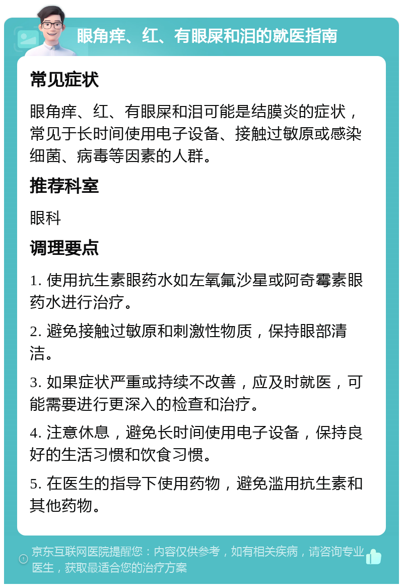 眼角痒、红、有眼屎和泪的就医指南 常见症状 眼角痒、红、有眼屎和泪可能是结膜炎的症状，常见于长时间使用电子设备、接触过敏原或感染细菌、病毒等因素的人群。 推荐科室 眼科 调理要点 1. 使用抗生素眼药水如左氧氟沙星或阿奇霉素眼药水进行治疗。 2. 避免接触过敏原和刺激性物质，保持眼部清洁。 3. 如果症状严重或持续不改善，应及时就医，可能需要进行更深入的检查和治疗。 4. 注意休息，避免长时间使用电子设备，保持良好的生活习惯和饮食习惯。 5. 在医生的指导下使用药物，避免滥用抗生素和其他药物。