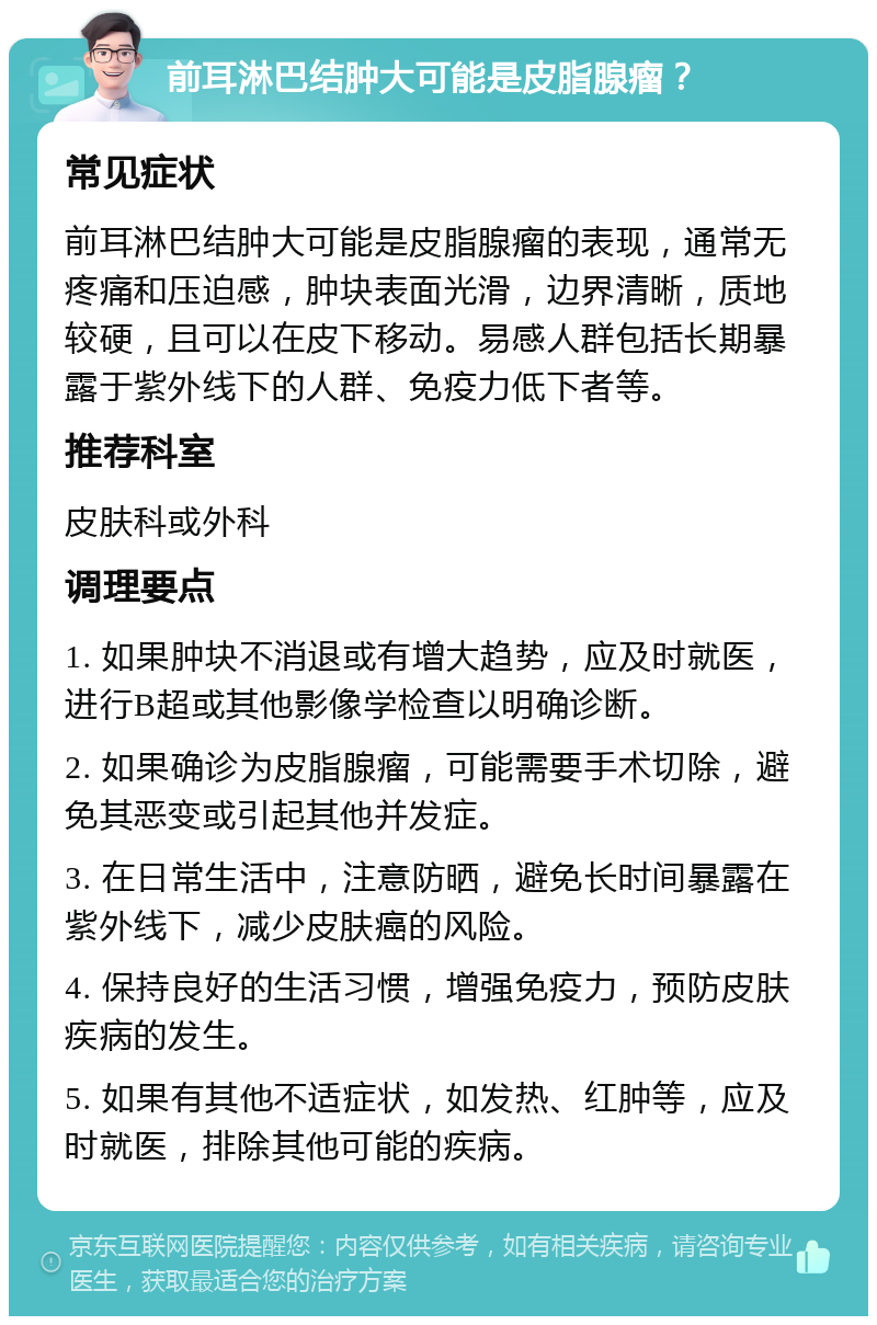 前耳淋巴结肿大可能是皮脂腺瘤？ 常见症状 前耳淋巴结肿大可能是皮脂腺瘤的表现，通常无疼痛和压迫感，肿块表面光滑，边界清晰，质地较硬，且可以在皮下移动。易感人群包括长期暴露于紫外线下的人群、免疫力低下者等。 推荐科室 皮肤科或外科 调理要点 1. 如果肿块不消退或有增大趋势，应及时就医，进行B超或其他影像学检查以明确诊断。 2. 如果确诊为皮脂腺瘤，可能需要手术切除，避免其恶变或引起其他并发症。 3. 在日常生活中，注意防晒，避免长时间暴露在紫外线下，减少皮肤癌的风险。 4. 保持良好的生活习惯，增强免疫力，预防皮肤疾病的发生。 5. 如果有其他不适症状，如发热、红肿等，应及时就医，排除其他可能的疾病。