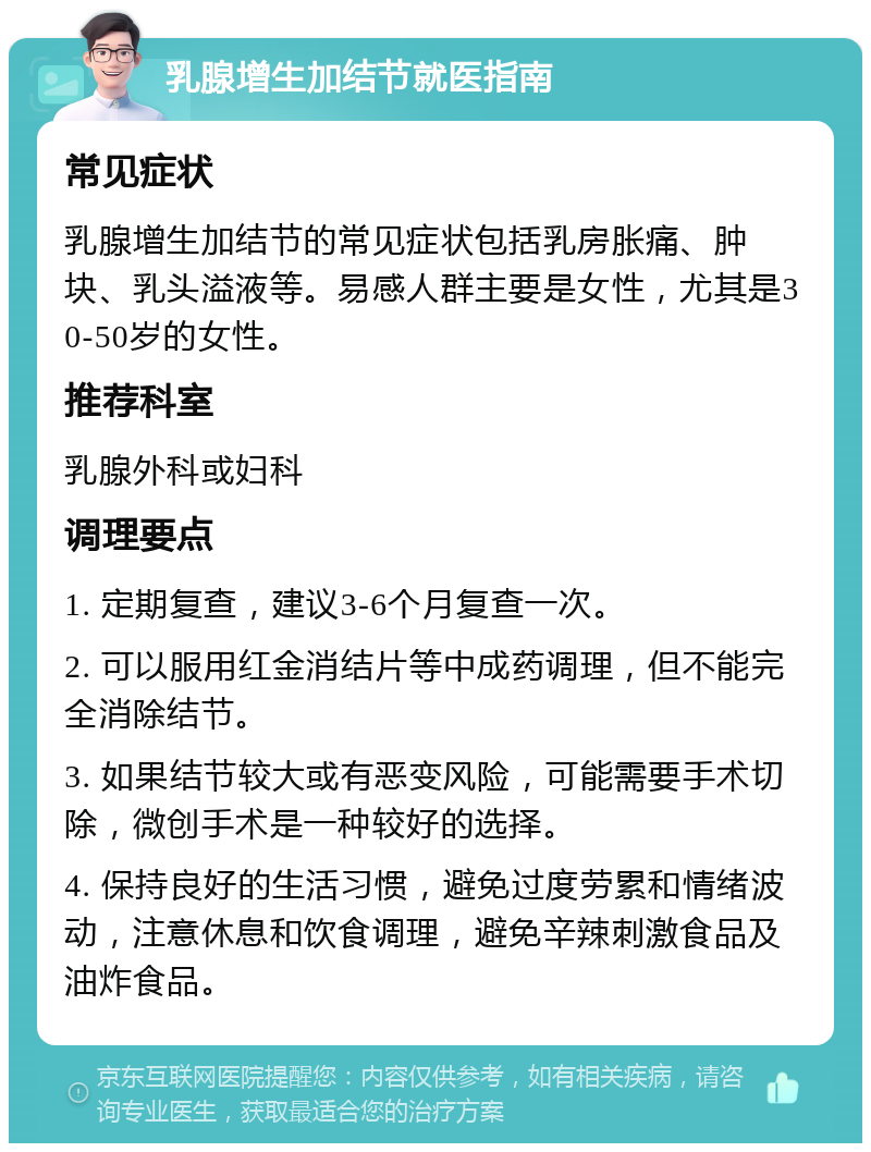 乳腺增生加结节就医指南 常见症状 乳腺增生加结节的常见症状包括乳房胀痛、肿块、乳头溢液等。易感人群主要是女性，尤其是30-50岁的女性。 推荐科室 乳腺外科或妇科 调理要点 1. 定期复查，建议3-6个月复查一次。 2. 可以服用红金消结片等中成药调理，但不能完全消除结节。 3. 如果结节较大或有恶变风险，可能需要手术切除，微创手术是一种较好的选择。 4. 保持良好的生活习惯，避免过度劳累和情绪波动，注意休息和饮食调理，避免辛辣刺激食品及油炸食品。