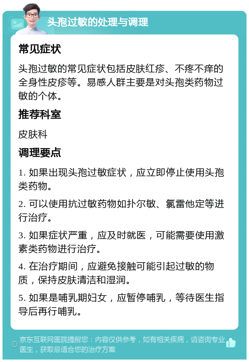 头孢过敏的处理与调理 常见症状 头孢过敏的常见症状包括皮肤红疹、不疼不痒的全身性皮疹等。易感人群主要是对头孢类药物过敏的个体。 推荐科室 皮肤科 调理要点 1. 如果出现头孢过敏症状，应立即停止使用头孢类药物。 2. 可以使用抗过敏药物如扑尔敏、氯雷他定等进行治疗。 3. 如果症状严重，应及时就医，可能需要使用激素类药物进行治疗。 4. 在治疗期间，应避免接触可能引起过敏的物质，保持皮肤清洁和湿润。 5. 如果是哺乳期妇女，应暂停哺乳，等待医生指导后再行哺乳。