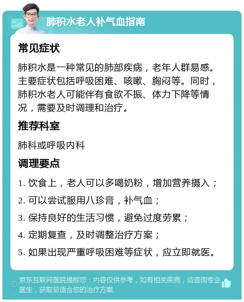 肺积水老人补气血指南 常见症状 肺积水是一种常见的肺部疾病，老年人群易感。主要症状包括呼吸困难、咳嗽、胸闷等。同时，肺积水老人可能伴有食欲不振、体力下降等情况，需要及时调理和治疗。 推荐科室 肺科或呼吸内科 调理要点 1. 饮食上，老人可以多喝奶粉，增加营养摄入； 2. 可以尝试服用八珍膏，补气血； 3. 保持良好的生活习惯，避免过度劳累； 4. 定期复查，及时调整治疗方案； 5. 如果出现严重呼吸困难等症状，应立即就医。