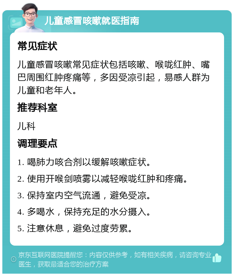 儿童感冒咳嗽就医指南 常见症状 儿童感冒咳嗽常见症状包括咳嗽、喉咙红肿、嘴巴周围红肿疼痛等，多因受凉引起，易感人群为儿童和老年人。 推荐科室 儿科 调理要点 1. 喝肺力咳合剂以缓解咳嗽症状。 2. 使用开喉剑喷雾以减轻喉咙红肿和疼痛。 3. 保持室内空气流通，避免受凉。 4. 多喝水，保持充足的水分摄入。 5. 注意休息，避免过度劳累。