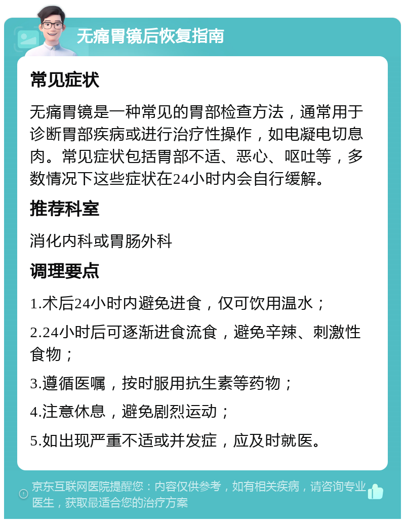 无痛胃镜后恢复指南 常见症状 无痛胃镜是一种常见的胃部检查方法，通常用于诊断胃部疾病或进行治疗性操作，如电凝电切息肉。常见症状包括胃部不适、恶心、呕吐等，多数情况下这些症状在24小时内会自行缓解。 推荐科室 消化内科或胃肠外科 调理要点 1.术后24小时内避免进食，仅可饮用温水； 2.24小时后可逐渐进食流食，避免辛辣、刺激性食物； 3.遵循医嘱，按时服用抗生素等药物； 4.注意休息，避免剧烈运动； 5.如出现严重不适或并发症，应及时就医。