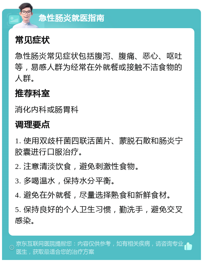 急性肠炎就医指南 常见症状 急性肠炎常见症状包括腹泻、腹痛、恶心、呕吐等，易感人群为经常在外就餐或接触不洁食物的人群。 推荐科室 消化内科或肠胃科 调理要点 1. 使用双歧杆菌四联活菌片、蒙脱石散和肠炎宁胶囊进行口服治疗。 2. 注意清淡饮食，避免刺激性食物。 3. 多喝温水，保持水分平衡。 4. 避免在外就餐，尽量选择熟食和新鲜食材。 5. 保持良好的个人卫生习惯，勤洗手，避免交叉感染。