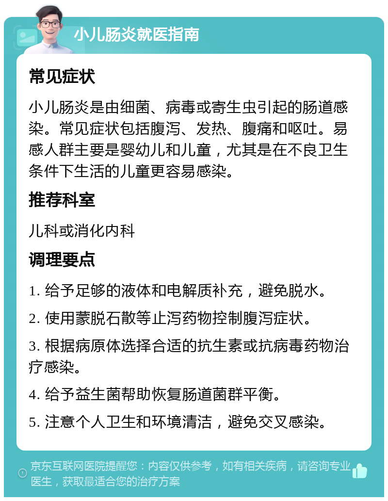 小儿肠炎就医指南 常见症状 小儿肠炎是由细菌、病毒或寄生虫引起的肠道感染。常见症状包括腹泻、发热、腹痛和呕吐。易感人群主要是婴幼儿和儿童，尤其是在不良卫生条件下生活的儿童更容易感染。 推荐科室 儿科或消化内科 调理要点 1. 给予足够的液体和电解质补充，避免脱水。 2. 使用蒙脱石散等止泻药物控制腹泻症状。 3. 根据病原体选择合适的抗生素或抗病毒药物治疗感染。 4. 给予益生菌帮助恢复肠道菌群平衡。 5. 注意个人卫生和环境清洁，避免交叉感染。