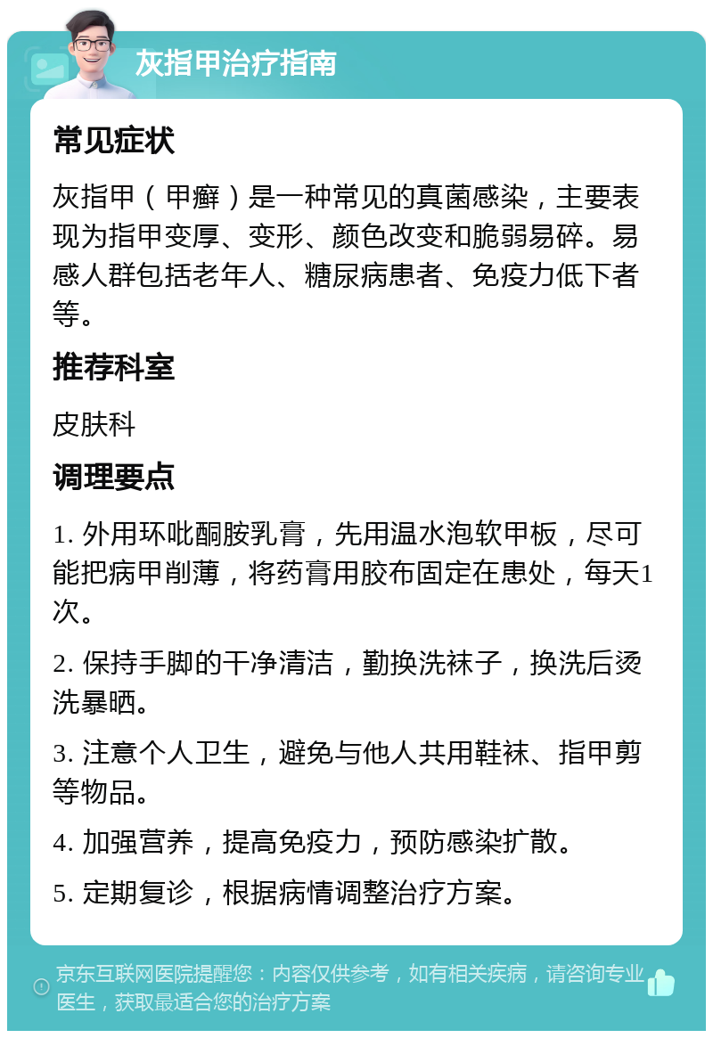 灰指甲治疗指南 常见症状 灰指甲（甲癣）是一种常见的真菌感染，主要表现为指甲变厚、变形、颜色改变和脆弱易碎。易感人群包括老年人、糖尿病患者、免疫力低下者等。 推荐科室 皮肤科 调理要点 1. 外用环吡酮胺乳膏，先用温水泡软甲板，尽可能把病甲削薄，将药膏用胶布固定在患处，每天1次。 2. 保持手脚的干净清洁，勤换洗袜子，换洗后烫洗暴晒。 3. 注意个人卫生，避免与他人共用鞋袜、指甲剪等物品。 4. 加强营养，提高免疫力，预防感染扩散。 5. 定期复诊，根据病情调整治疗方案。