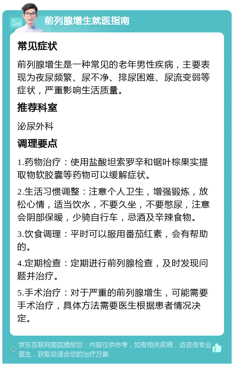 前列腺增生就医指南 常见症状 前列腺增生是一种常见的老年男性疾病，主要表现为夜尿频繁、尿不净、排尿困难、尿流变弱等症状，严重影响生活质量。 推荐科室 泌尿外科 调理要点 1.药物治疗：使用盐酸坦索罗辛和锯叶棕果实提取物软胶囊等药物可以缓解症状。 2.生活习惯调整：注意个人卫生，增强锻炼，放松心情，适当饮水，不要久坐，不要憋尿，注意会阴部保暖，少骑自行车，忌酒及辛辣食物。 3.饮食调理：平时可以服用番茄红素，会有帮助的。 4.定期检查：定期进行前列腺检查，及时发现问题并治疗。 5.手术治疗：对于严重的前列腺增生，可能需要手术治疗，具体方法需要医生根据患者情况决定。