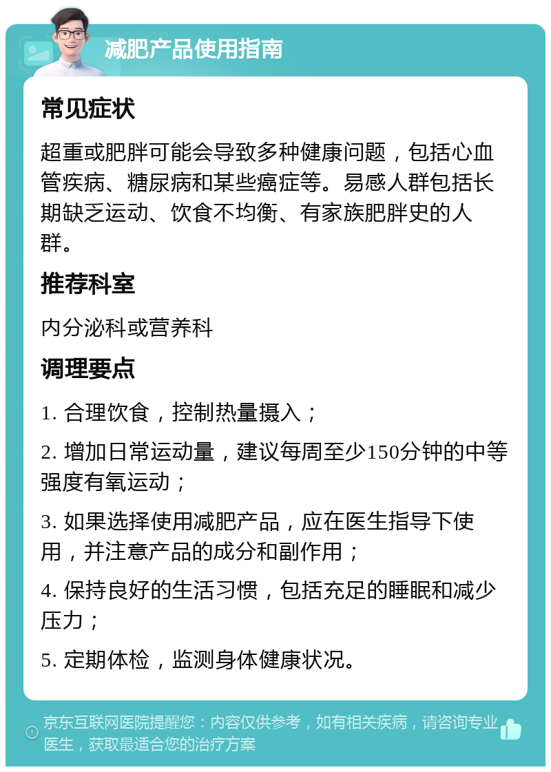 减肥产品使用指南 常见症状 超重或肥胖可能会导致多种健康问题，包括心血管疾病、糖尿病和某些癌症等。易感人群包括长期缺乏运动、饮食不均衡、有家族肥胖史的人群。 推荐科室 内分泌科或营养科 调理要点 1. 合理饮食，控制热量摄入； 2. 增加日常运动量，建议每周至少150分钟的中等强度有氧运动； 3. 如果选择使用减肥产品，应在医生指导下使用，并注意产品的成分和副作用； 4. 保持良好的生活习惯，包括充足的睡眠和减少压力； 5. 定期体检，监测身体健康状况。