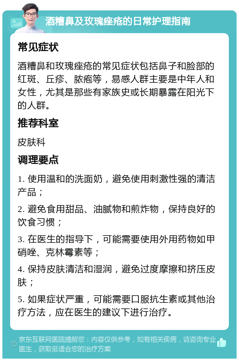 酒糟鼻及玫瑰痤疮的日常护理指南 常见症状 酒糟鼻和玫瑰痤疮的常见症状包括鼻子和脸部的红斑、丘疹、脓疱等，易感人群主要是中年人和女性，尤其是那些有家族史或长期暴露在阳光下的人群。 推荐科室 皮肤科 调理要点 1. 使用温和的洗面奶，避免使用刺激性强的清洁产品； 2. 避免食用甜品、油腻物和煎炸物，保持良好的饮食习惯； 3. 在医生的指导下，可能需要使用外用药物如甲硝唑、克林霉素等； 4. 保持皮肤清洁和湿润，避免过度摩擦和挤压皮肤； 5. 如果症状严重，可能需要口服抗生素或其他治疗方法，应在医生的建议下进行治疗。