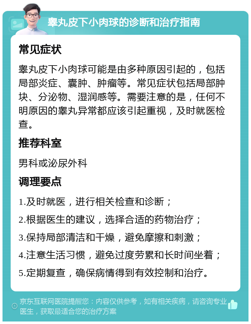 睾丸皮下小肉球的诊断和治疗指南 常见症状 睾丸皮下小肉球可能是由多种原因引起的，包括局部炎症、囊肿、肿瘤等。常见症状包括局部肿块、分泌物、湿润感等。需要注意的是，任何不明原因的睾丸异常都应该引起重视，及时就医检查。 推荐科室 男科或泌尿外科 调理要点 1.及时就医，进行相关检查和诊断； 2.根据医生的建议，选择合适的药物治疗； 3.保持局部清洁和干燥，避免摩擦和刺激； 4.注意生活习惯，避免过度劳累和长时间坐着； 5.定期复查，确保病情得到有效控制和治疗。